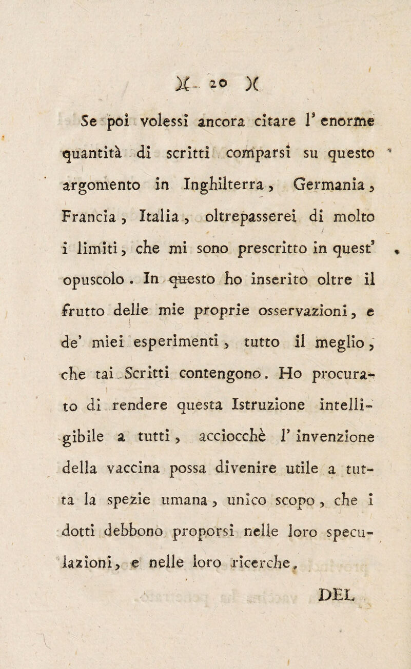 Se poi volessi ancora citare T enorme tjuantità ..di scritti comparsi su questo  argomento in Inghilterra > Germania ^ Francia, Italia , ^oltrepasserei di molto i limiti, che mi sono prescritto in quest’ « opuscolo. In questo ho inserito oltre il Frutto delie mie proprie osservazioni, e ì de’ miei esperimenti, tutto il meglio, che tai Scritti contengono. Ho procura^ , to di rendere questa Istruzione inteliì-» gibile a tutti > acciocché T invenzione della vaccina possa divenire utile a tut¬ ta la spezie umana, unico scopo , che i dotti debbono proporsi nelle loro specu¬ lazioni, e nelle loro ricerche^ » DEL V.