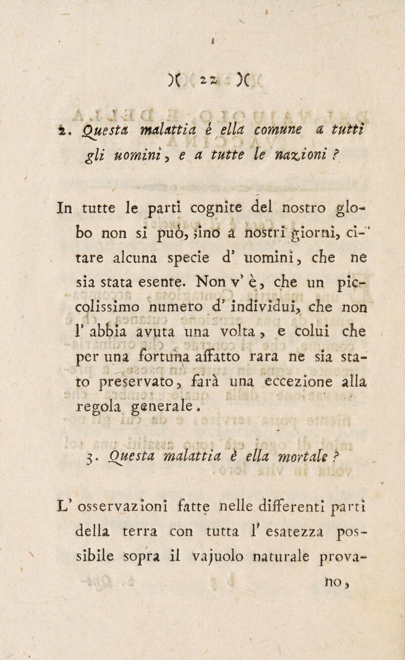 2, QuestmdUttia é ella comune a tutti gli uomini ^ e a tutte le nazioni i In tutte le parti cognite del nostro glo¬ bo non si può, dno a nostri giorni, ci-' tare alcuna specie d* uomini, che ne sia stata esente. Non v’ è, che un pic¬ colissimo numero d’individui, che non r abbia avuta una volta , _e colui che per una fortuna affatto rara ne sia sta¬ to preservato, farà una eccezione alla regola generale * 3. Questa malattia è ella mortale ? V osservazioni fatte nelle differenti parti della terra con tutta f esatezza pos¬ sibile sopra il vajuoio naturale prova-