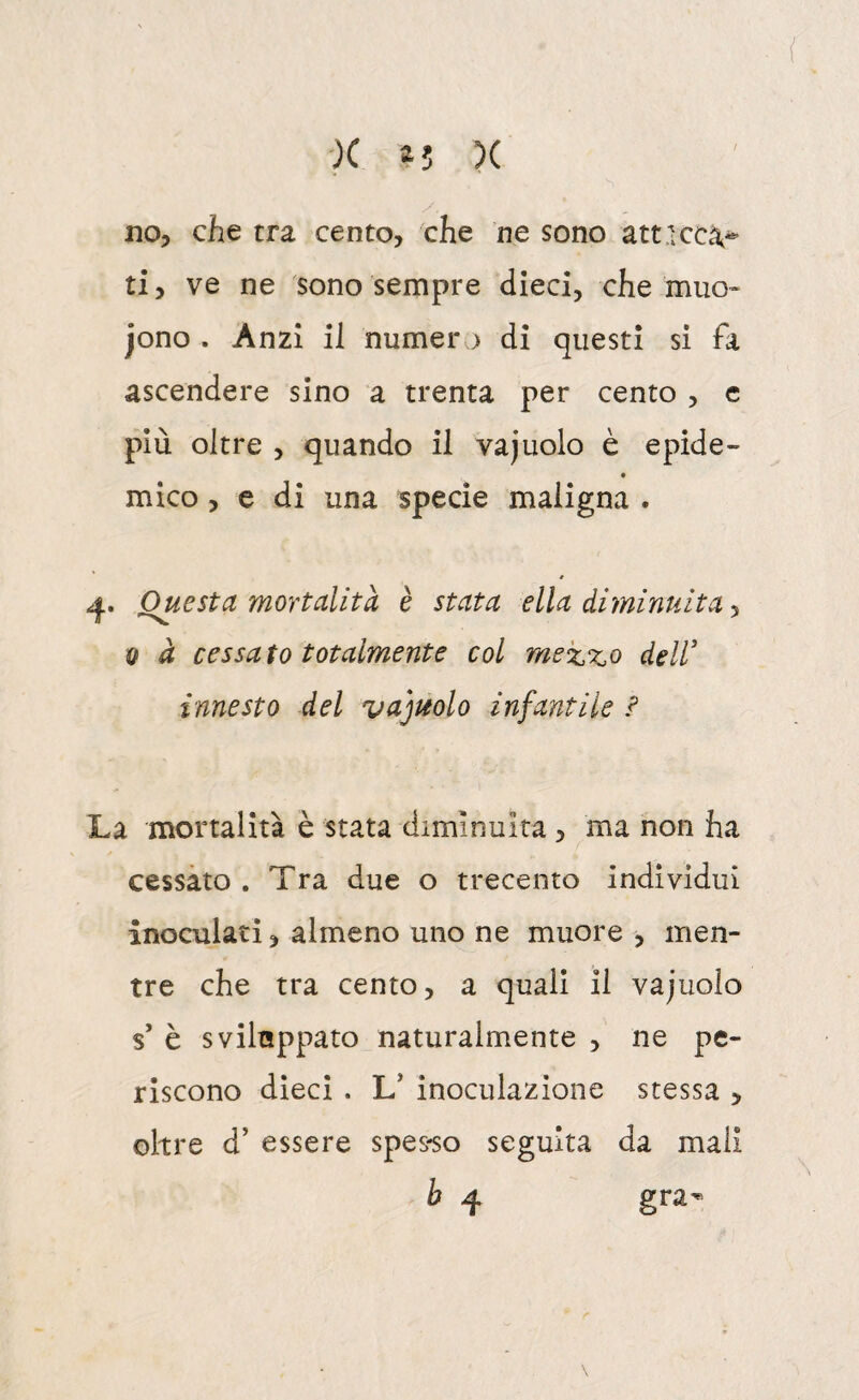( ■X 4; X no, che tra cento, che ne sono att.iccà^- ti, ve ne sono sempre dieci, che muo» jono . Anzi il numer j di questi si fa ascendere sino a trenta per cento , c più oltre , quando il vajuolo è epide¬ mico , e di una specie maligna . Questa mortalità è stata ella diminuita ^ Q à cessato totalmente col mexxo deir innesto del vajuolo infantile ? La mortalità è stata diminuita, ma non ha cessato . Tra due o trecento individui inoculati, almeno uno ne muore , men¬ tre che tra cento, a quali il vajuolo s’ è sviluppato naturalmente , ne pe¬ riscono dieci . L’ inoculazione stessa > oltre d’ essere spes-so seguita da mali