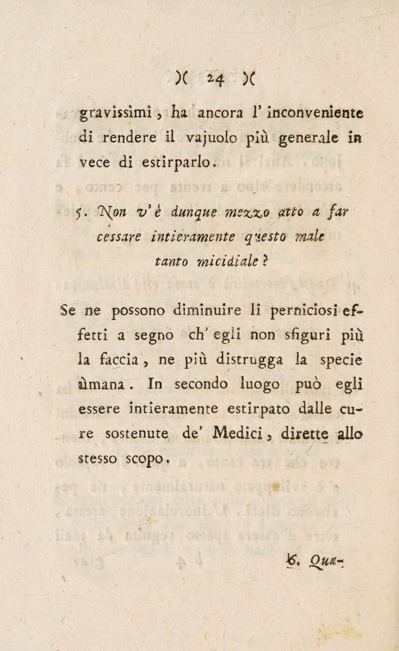 gravissimi 5 ha ancora 1* inconveniente di rendere il vajuolo più generale in vece di estirparlo» 5. ISlon V h dunque me%,%o atto a far cessare intieramente questo male tanto micidiale ì Se ne possono diminuire li perniciosi ef¬ fetti a segno eh/ egli non sfiguri piu la faccia , ne più distrugga la specie ùmana. In secondo luogo può egli essere intieramente estirpato dalle cu¬ re sostenute de' Medici j dirette allo stesso scopo * K Om-