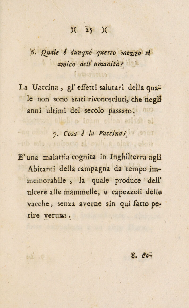 '6, Quale è dunqné questo 7ne%to si amico deli umanità ì La Uaccina , gF eifetti salutari della qua^’ le non sono stati riconosciuti, che negli anni ultimi del secolo jc^assato* 7. Cosa è la yaccina? ‘ E’una malattia cognita ih Inghilterra agli Abitanti della campagna da tempo im¬ memorabile , la quale produce ' dell* ulcere alle mammelle, e capezzoli delle vacche, senza averne sin qui fatto pe¬ rire veruna.