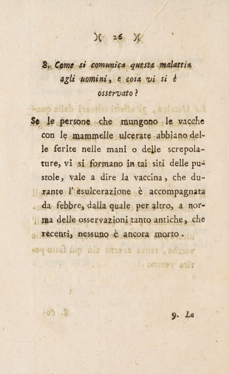 )(• )( S*. Cùné^ si comunica questa malattia agli uomini^ e cosa vi si é osservato ? Se |e persone che mungono le vacche con le mammelle ulcerate abbiano del¬ le ferite nelle mani o delle screpola¬ tura, vi si formano in tal siti delle pu¬ stole , vaie a dire la vaccina, che du- I tante T esulcerazione è accompagnata . da febbre, dalia quale , per altro, a nor- ^ ma delle osservazioni tanto antiche, che recenti, nessuno è ancora morto. I