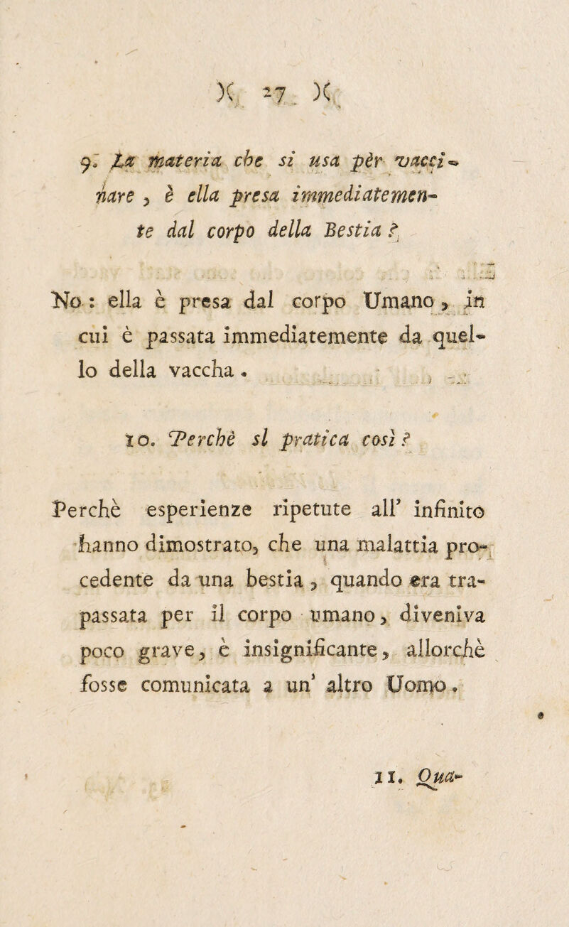 )( '-1 _ X 97 materia che si usa pèr 'vacci mre ^ è ella presa immediate mena¬ te dal corpo della Bestia t No : ella è presa dal corpo Umano, in cui è passata immediatemente da -quel* lo della vaccha • , . . ..... f IO, Perchè si pratica così ? Perchè esperienze ripetute all’ infinito 'hanno dimostrato, che una naalattia pro¬ cedente da una bestia , quando era tra¬ passata per il corpo umano, diveniva poco grave, è insignificante, allorché fosse comunicata a un altro Uon>o . II. om-