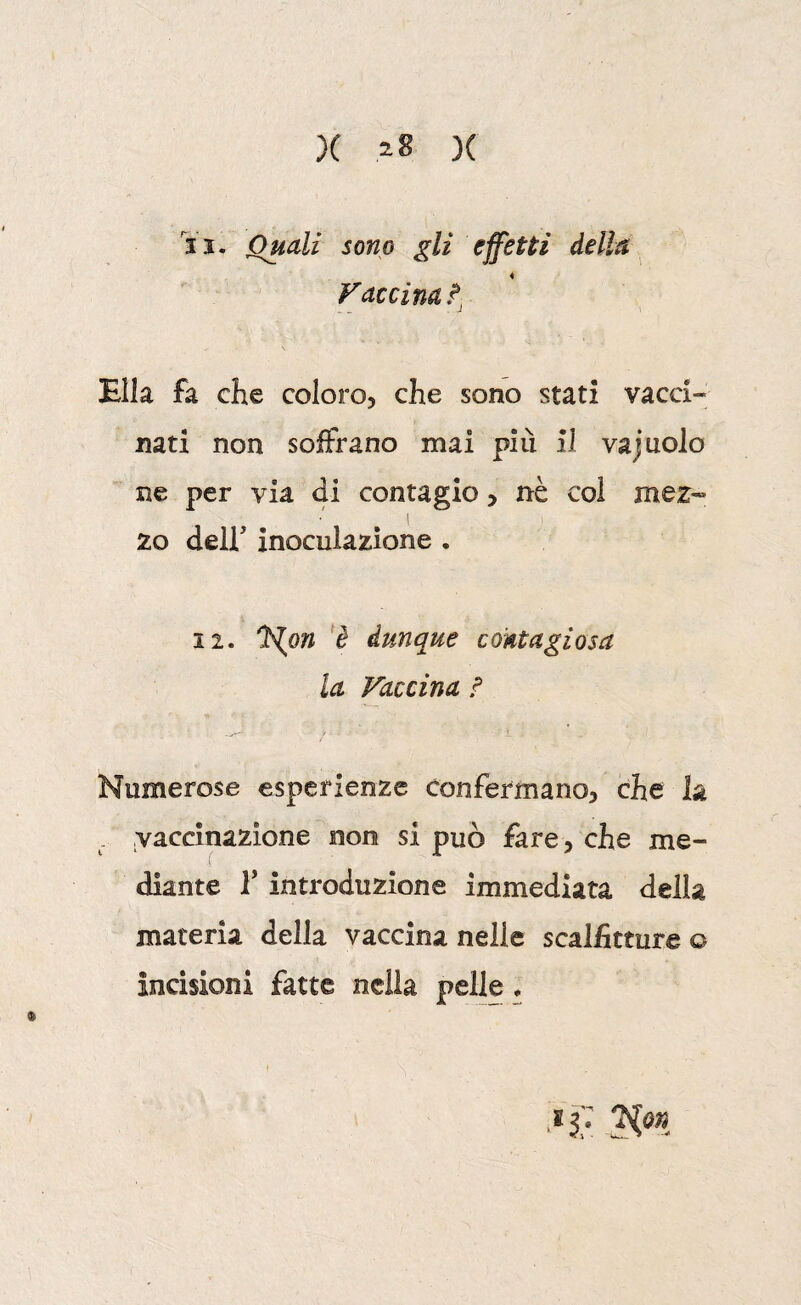 X )( 11. Quali sono gli effetti della Vaccinai, Ella fa che coloro, che sono stati vacci¬ nati non soffrano mai piu il vajnolo ne per via di contagio > nè col mez« 20 deir inoculazione . 12. ì^on *è dunque contagiosa la Vaccina f Numerose esperienze confermano, che la . vaccinazione non si può fare, che me¬ diante r introduzione immediata della materia della vaccina nelle scalfitture o incisioni fatte nella pelle.