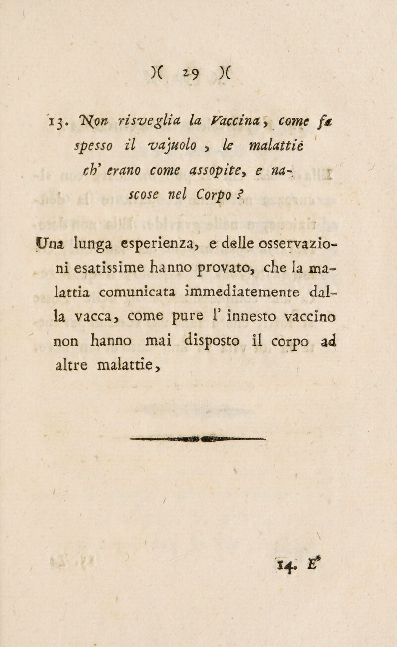 ij. 'N.on risveglia la Vaccinacome fa spesso il vajuolo , le malattiè eh erano come assopite^ e na^^ t scose nel Corpo f Una lunga esperienza, e delle osservazio¬ ni esatissime hanno provato, che la jna- lattia comunicata immediatemente dal¬ la vacca, come pure T innesto vaccino non hanno mai disposto il corpo ad altre malattie. \ 14. t