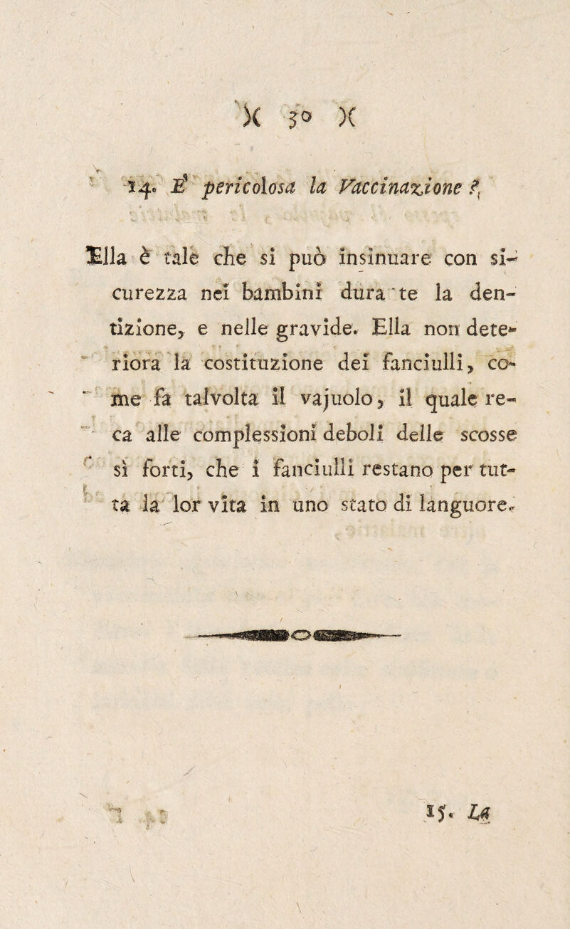 X $0 )( ' É' pericolosa la Vaccinazione Ella è tale che si può insinuare con si-^ curezza nei bambini dura te la den¬ tizione, e nelle gravide. Ella non dete^ riora la costituzione dei fanciulli, co- ^ me fa talvolta il vajnolo 5 il quale re¬ ca alle complessioni deboli delle scosse sì forti, che i fanciulli restano per tut- • ta la lorvita in uno stato di languore^