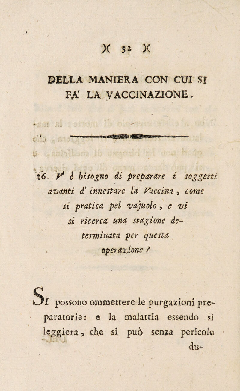 y DELLA MANIERA CON CUI Si FA' LA VACCINAZIONE. % T- l6. ( è bisogno di preparare i soggetti avanti d' innestare la Vaccina , come si pratica pel vacuolo, e vi si ricerca una stagione de-^ terminata per questa operazione ? Si possono ommettere le purgazioni pre¬ paratorie: e la malattia essendo sì leggiera > che si può senza pericolo do-