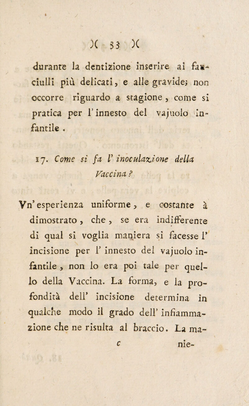 I X ss X durante la dentizione inserire ai fan¬ ciulli più delicati, e alle gravide^ non occorre riguardo a stagione , come si pratica per l’innesto del vajiiolo 'in¬ fantile . 17. Come SI fa V inoculazione della Vaccina ì Vn’ esperienza uniforme, e costante à dimostrato, che, se era indifferente « di qual si voglia maniera si facesse 1* incisione per T innesto del vajuolo in¬ fantile , non lo era poi tale per quel¬ lo della Vaccina. La forma, e la pro¬ fondità deir incisione determina in qualche modo il grado dell’ infiamma¬ zione che ne risulta al braccio. La ma» c nie-