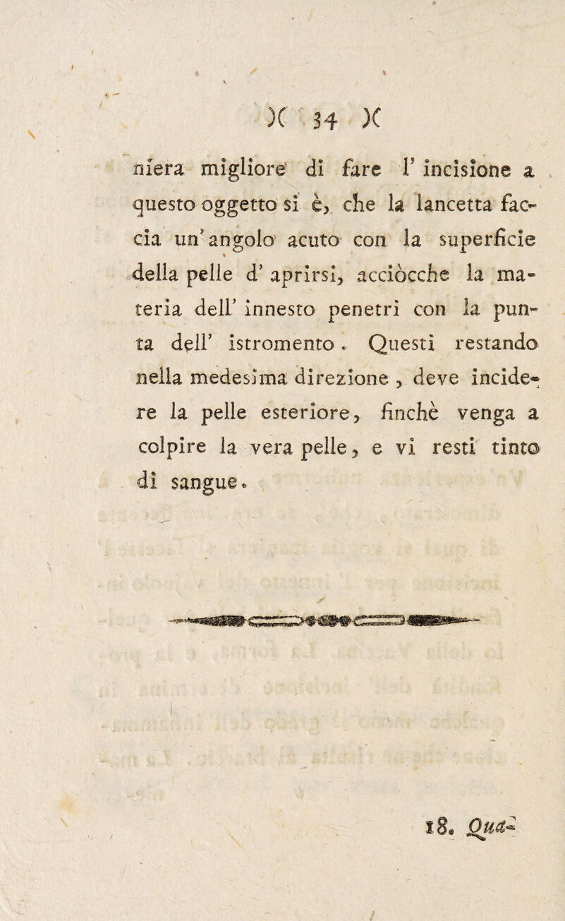 Diera migliore' di fare V incisione a questo oggetto si è, che h lancetta fac¬ cia un’angolo' acuto con la superfìcie della pelle d’ aprirsi, acciocché la ma¬ teria deir innesto penetri con la pun¬ ta dell’ istromento. Questi restando nella medesima direzione , deve incide» re la pelle esteriore, finché venga a colpire la vera pelle, e vi resti tinto dì sangue. i8, Qua^