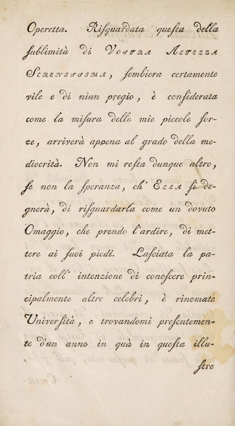 a /peretta, a/anar^ata piejia %cOa. / s\mild ^ i oa r 31 */dc ßT € ZZjZ c 3i 6 oc 3 cf cf 3 m .3. ; Jemoiera ccrtamentc yide e <Söl nian presto ? e conjcderata come da mijdra dieddb mie piceode Jor- &c } arriycrd ap&ena ad ^rado ^edda me¬ dio er ita. dVon mi redta ^ounejue adtro; / da non Ca fperanza; c d* &.ß£jt Ja Ge¬ nera . {'oi rifaaardarda come un do-vato <^ncra j oi ry^ Omaaaio; ede prendo d’ardire? ^oi mat¬ tere ai Jiioi piedi. dddajeiata da pa- t na co c > mtenatone conoteere prim cipadmente a dtre ceded? ceceon ? c mnemate (J'iiiyerjitd ? e troyandomi prejentemen tc ^c(un anno in pia ■m yuc tta ucu-