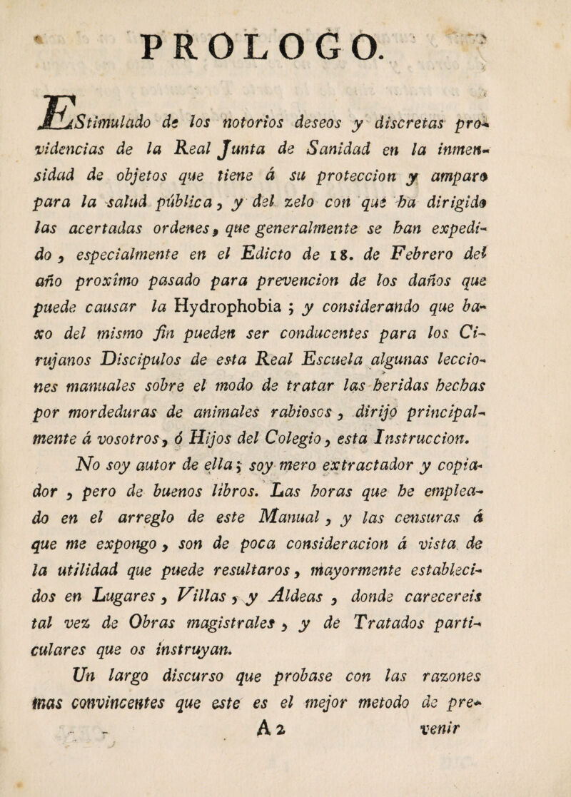 PROLOGO. iStimulado de los notorios deseos y discretas pro■+ videncias de la Real Junta de Sanidad en la inmen¬ sidad de objetos que tiene á su protección y amparo para la salud pública, y del zelo con qué ha dirigido las acertadas ordenes9 que generalmente se han expedi¬ do,i especialmente en el Edicto de 18. de Febrero del año próximo pasado para prevención de los daños que puede causar la Hydrophobia ; y considerando que ba* xo del mismo fin pueden ser conducentes para los Ci¬ rujanos Discípulos de esta Real Escuela algunas leccio- > nes manuales sobre el modo de tratar las heridas hechas por mordeduras de animales rabiases , dirijo principal¬ mente á vosotros> ó Hijos del Colegio, esta Instrucción. No soy autor de ella ; soy mero extractador y copia¬ dor , pero de buenos libros. Las horas que he emplea¬ do en el arreglo de este Manual, y las censuras á que me expongo y son de poca consideración á vista de la utilidad que puede resultaros, mayormente estableci¬ dos en Lugares , Villas y y Aldeas , donde careceréis tal vez de Obras magistrales , y de Tratados parti¬ culares que os instruyan. Un largo discurso que probase con las razones inas convincentes que este es el mejor método de pre*