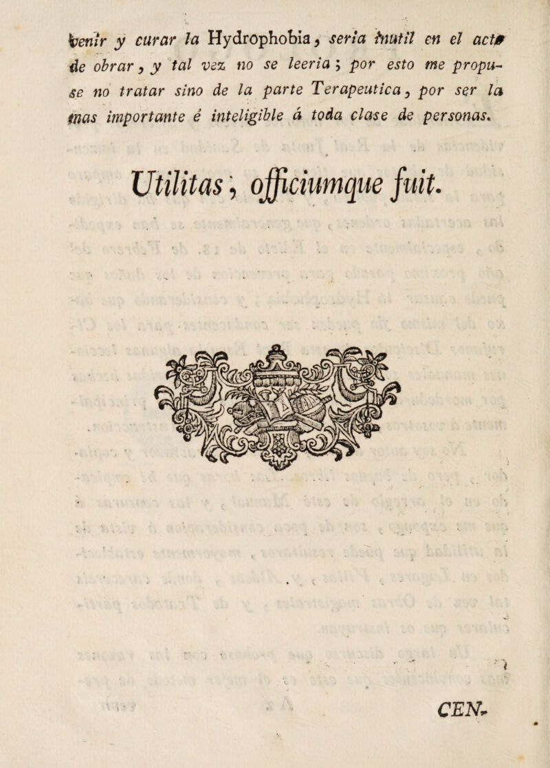 heñir y curar la Hydrophobia* seria inútil en el act0 de obrar, y tal vez no se leería ; por esto me propu¬ se no tratar sino de la parte Terapéutica, por ser la inas importante é inteligible á toda clase de personas* 0 Utilitas, officiumque fuit.