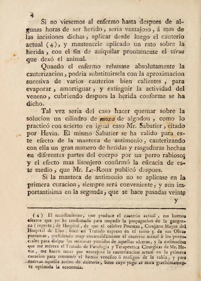 Si no viésemos al enfermo hasta después de al¬ gunas horas de ser herido ? seria ventajoso á mas de las incisiones dichas ^ aplicar desde luego el cauterio actual (4)^ y mantenerle aplicado un rato sobre la herida y con el fin de aniquilar prontamente el virus que dexó el animal, Quando el enfermo rehusase absolutamente la cauterización 3 podria substituírsela con la aproximación sucesiva de varios cauterios bien calientes 0 para evaporar * amortiguar , y extinguir la actividad del veneno y cubriendo después la herida conforme se ha dicho. Tal vez seria del caso hacer quemar sobre la solución un cilindro de moxa de algodón ^ como lo practicó con acierto en igual caso Mr. Sabatier y citado por Hevin. El mismo Sabatier se ha valido para es¬ te efecto de la manteca de antimonio ^ cauterizando con ella un gran numero de heridas y rasgaduras hechas en diferentes partes del cuerpo por un perro rabiosoj y el efecto mas lisonjero confirmó la eficacia de es¬ te medio y que Mr. Le-Roux publicó después. Si la manteca de antimonio no se aplicase en la primera curación y siempre será conveniente^ y aun im¬ portantísima en la segunda, que se hace pasadas veinte ' y { 4 ) -El sacudimiento, que produce el cauterio actual y sus bueno» afectos que yo he confirmado para impedir la propagación de la gangre- 11a (ingerta) de Hospital, de que el celebre Pouteau, Cirujano Mayor det Hospital de Lion , hace un Tratado expreso en el tomo 3, de sus Obras postumas , prefiriendo muy encarecidamente el cauterio actual á los poten^ cíales para disipar !os miasmas pútridos de aquellas ulceras, y la estimación que me merece el Tratado de Patología y Terapéutica Cirurgicas de Mr. He- rin, me hacen tener por ventajosa la cauterización actuaí en la primera curación para consumir el humor venéfico ó maligno de la rabia , y para —enervar-aquella acción de deUterie , baxo cuyo yugo se mira gravisim»rpe§* te oprimida la economía*