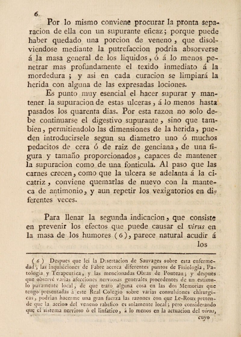 Por lo mismo conviene procurar la pronta sepa¬ ración de ella con un supurante eficaz; porque puede haber quedado una porción de veneno * que disol¬ viéndose mediante la putrefacción podría absorverse á la masa general de los líquidos, ó á lo menos pe¬ netrar mas profundamente el texido inmediato á la mordedura ; y asi en cada curación se limpiará la herida con alguna de las expresadas lociones. Es punto muy esencial el hacer supurar y man¬ tener la supuración de estas ulceras* á lo menos hasta pasados los quarenta dias. Por esta razón no solo de¬ be continuarse el digestivo supurante * sino que tam¬ bién* permitiéndolo las dimensiones de la herida* pue¬ den introducírsele según su diámetro uno ó muchos pedacitos de cera ó de raiz de genciana * de una fi¬ gura y tamaño proporcionados* capaces de mantener la supuración como de una fonticula. Al paso que las carnes crecen* como que la ulcera se adelanta á la ci¬ catriz * conviene quemarlas de nuevo con la mante¬ ca de antimonio* y aun repetir los vexigatorios en di? ferentes veces. Para llenar la segunda indicación * que consiste en prevenir los efectos que puede causar el virus en la masa de los humores ( 6) * parece natural acudir á los ( 6 ) Después que leí la Disertación de Sauvages sobre esta enferme- dad-, las inquisiciones de Fabre acerca diferentes puntos de Fisiología, Pa¬ tología y Terapéutica, y las mencionadas Obias de Pouteau; y después que observé varias afecciones nerviosas generales procedentes de un estimu¬ lo puramente local, de que trato alguna cosa en las dos Memorias que tengo presentadas á este Real Colegio sobre varias convulsiones chirurgi- cas, podrían hacerme una gran fuerza las razones con que Le-Roux preten¬ de que la acción del veneno rabifico es solamente local j pero considerando que el sistema nervioso ó el linfático, á lo menos en la actuación del virus 3