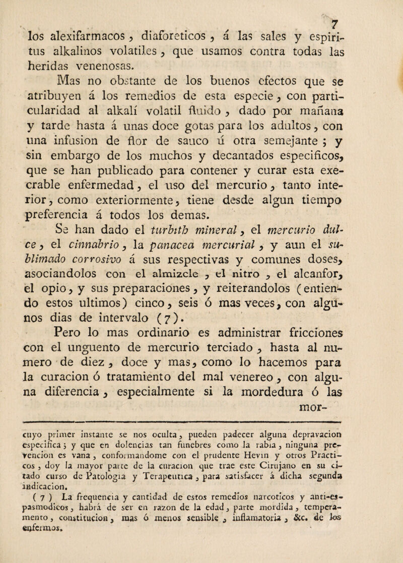 los alexifarmacos , diaforéticos , á las sales y espíri¬ tus alkalinos volátiles , que usamos contra todas las heridas venenosas. Mas no obstante de los buenos efectos que se atribuyen á los remedios de esta especie , con parti¬ cularidad al alkalí volátil ñuido , dado por mañana y tarde hasta á unas doce gotas para los adultos , con una infusión de ñor de saúco u otra semejante ; y sin embargo de los muchos y decantados específicos, que se han publicado para contener y curar esta exe¬ crable enfermedad, el uso del mercurio, tanto inte¬ rior, como exteriormente, tiene desde algún tiempo preferencia á todos los demas. Se han dado el turbith mineral, el mercurio dul¬ ce y el cinnabrio, la panacea mercurial , y aun el su¬ blimado corrosivo á sus respectivas y comunes doses, asociándolos con el almizcle , el nitro , el alcanfor, el opio, y sus preparaciones , y reiterándolos ( entien¬ do estos últimos) cinco, seis ó mas veces, con algu¬ nos dias de intervalo (7). Pero lo mas ordinario es administrar fricciones con el ungüento de mercurio terciado , hasta al nu¬ mero de diez , doce y mas, como lo hacemos para la curación ó tratamiento del mal venereo, con algu¬ na diferencia, especialmente si la mordedura ó las mor- cuyo primer instante se nos oculta 3 pueden padecer alguna depravación específica 5 y que en dolencias tan fúnebres como la rabia 3 ninguna pre¬ vención es vana , conformándome con el prudente Hevin y otros Prácti¬ cos 3 doy la mayor paite de la curación que trae este Cirujano en su ci¬ tado curso de Patología y Terapéutica 3 para satisfacer á dicha segunda indicación. ( 7 ) La frequencia y cantidad de estos remedios narcóticos y anti-es- pasmodicos 3 habrá de ser en razón de la edad 3 parte mordida 3 tempera¬ mento 3 constitución a mas ó menos sensible s inflamatoria a &c. de los enfermos.