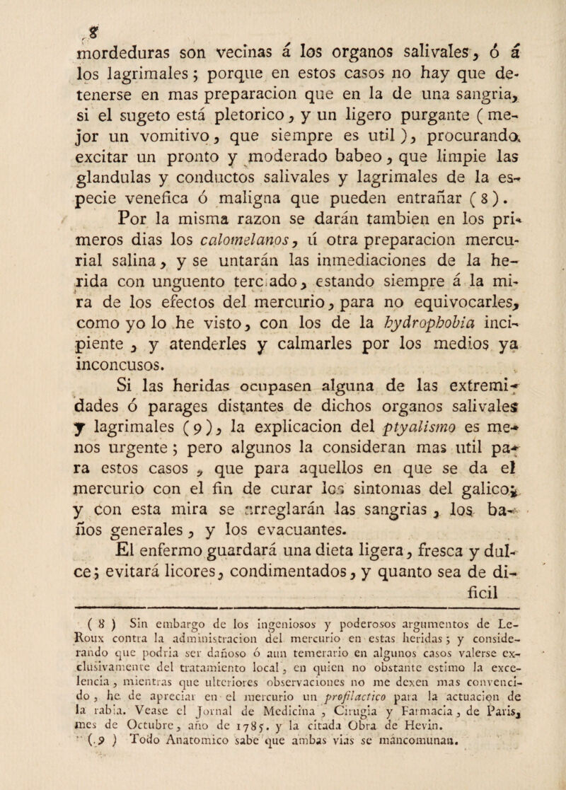 mordeduras son vecinas á los órganos salivales, ó á los lagrimales; porque en estos casos no hay que de¬ tenerse en mas preparación que en la de una sangría, si el sugeto está pletorico, y un ligero purgante (me¬ jor un vomitivo, que siempre es útil ), procurando, excitar un pronto y moderado babeo, que limpie las glándulas y conductos salivales y lagrimales de la es- pecie venéfica ó maligna que pueden entrañar ( 3). Por la misma razón se darán también en los pri* meros dias los calomelanos, u otra preparación mercu¬ rial salina , y se untarán las inmediaciones de la he¬ rida con ungüento tere ado, estando siempre á la mi¬ ra de los efectos del mercurio, para no equivocarles, como yo lo he visto, con los de la bydropbobia inci¬ piente , y atenderles y calmarles por los medios ya inconcusos. Si las heridas ocupasen alguna de las extremi** dades ó parages distantes de dichos órganos salivales y lagrimales (9), la explicación del ptyalismo es me** nos urgente ; pero algunos la consideran mas útil pa* ra estos casos * que para aquellos en que se da el mercurio con el fin de curar los sintonías del gálico*, y con esta mira se arreglarán las sangrías , los. ba-' ños generales, y los evacuantes. El enfermo guardará una dieta ligera, fresca y dul¬ ce; evitará licores, condimentados, y quanto sea de di¬ fícil ( 8 ) Sin embargo de los ingeniosos y poderosos argumentos de Le- Roux contra la administración del mercurio en estas heridas ; y conside¬ rando que podría ser dañoso ó aun temerario en algunos casos valerse ex¬ clusivamente del tratamiento local, en quien no obstante estimo Ja exce¬ lencia , mientras que ulteriores observaciones no me dexen mas convenci¬ do , he de apreciar en el mercurio un profiláctico para la actuación de la rabia. Vease el Jornal de Medicina , Cirugía y Farmacia, de París, mes de Octubre, año de 1785. y la citada Obra de Hevin.  (.? ) Todo Anatómico sabe que ambas vias se mancomunan.