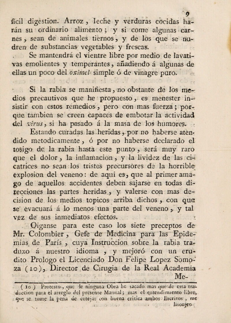 ficil digestión. Arroz ^ leche y verduras cocidas ha¬ rán su * ordinario alimento ; y si come algunas car¬ nes y sean de animales tiernos 5 y de los que se nu- dren de substancias vegetables y frescas. Se mantendrá el vientre libre por medio de lavati¬ vas emolientes y temperantes ^ añadiendo á algunas de ellas un poco del oximel simple ó de vinagre puro. i .< ■ c > - ¡ * - c Si la rabia se manifiesta ^ no obstante de los me¬ dios precautivos que he propuesto j es menester in-> sistir con estos remedios y pero con mas fuerza; por¬ que también se creen capaces de embotar la actividad del virus y si ha pasado á la masa de los humores. ■ Estando curadas las.heridas r por no haberse aten¬ dido metódicamente ¿ ó por no haberse declarado el tosigo de. la rabia hasta este punto x será muy raro que el dolor y la inflamación , y la lividez de las ci¬ catrices no sean los tristes precursores de la horrible; explosión del veneno : de aqui es^ que al primer ama¬ go de aquellos accidentes deben sajarse en todas di¬ recciones las partes heridas.,, y valerse con mas de¬ cisión de los medios tópicos arriba dichos y. con que se evacuará á lo menos una parte del veneno ^ y tal vjez de sus inmediatos efectos. . * Oiganse para este caso los siete preceptos dé: Mr. Colombier , Gefe de Medicina para las Epide¬ mias, de París y. cuya Instrucción sobre la rabia trar duxo á nuestro idioma y y mejoró con un eru¬ dito Prologo el Licenciado Don Felipe López Somo-‘ za (io)j. Director de Cirugía de la Real Academia Me- ( io ) Protesto-, que le ninguna Obra be sacado mas que..de esta tra¬ ducción pava el arreglo del presente Manual i mas el entendimiento libre, se. tome la pena de cotejar con buena critica ambos Escritos , me . . V . . . , . .. lisonjea-