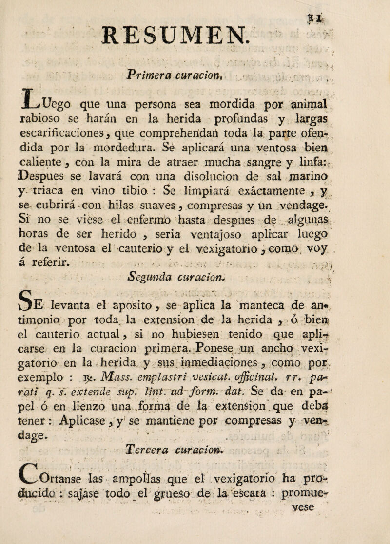 RESUMEN. Sí ' ) ' .1 Primera curación, V * L Uego que una persona sea mordida por animal rabioso se harán en la herida profundas y largas escarificaciones, que compreherídañ toda la parte ofen-, dida por la mordedura. Sé aplicará una ventosa bien caliente ^ con la mira de atraer mucha: sangre y linfa: r Después se lavará con una disolución de sal marino y. triaca en vino tibio : Se limpiará exactamente y y se eubrirá-con hilas suaves, compresas y un vendage. Si no se viese el enfermo hasta después de algunas horas de ser herido * seria ventajoso aplicar luego de la ventosa el cauterio y el vexigatorio 0 como voy , á referir. m • •• . ; Segunda curación* * s E levanta el aposito > se aplica Xa manteca de an« timonio por todavía extensión de la herida y ó bien el cauterio, actual > si no hubiesen tenido que splw carse en la curación primera. Ponese un ancho vexi- gatorio en la herida y sus. inmediaciones y como por, exemplo : Mass. emplastri vesicat. oficinal, rr. pcb rali q. s. extende sup. lintrud form. dat. Se da en pa¬ pel ó en lienzo una. forma de la extensión que deba tener: Aplicase yyse mantiene por compresas y-,-vea* dage. ; Tercera curación. c Ortanse las ampollas que el vexigatorio ha pro-' áucido ; sajase todo el grueso de la escara : promué¬ vese