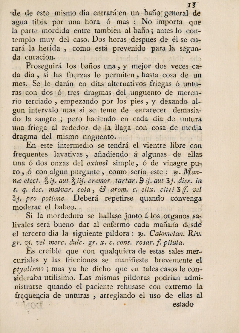 ir *de de este mismo dia entrará en un baño general de agua tibia por una hora ó mas : No importa que la parte mordida entre también al baño; antes lo con¬ templo muy del caso. Dos horas después de él se cu¬ rará la herida D como está prevenido para la segun¬ da curación. > Proseguirá los baños una ^ y mejor dos veces ca¬ da dia j si las fuerzas lo permiten <> hasta cosa de un mes. Se le darán en di as alternativos friegas ó untu¬ ras con dos ó tres dragmas del ungüento de mercu¬ rio terciado empezando por los pies ^ y dexando al¬ gún intervalo mas si se teme de enrarecer demasia¬ do la sangre ; pero haciendo en cada dia de untura una friega al rededor de la llaga con cosa de media dragma del mismo ungüento. En este intermedio se tendrá el vientre libre con frequentes lavativas ? añadiendo á algunas de ellas una ó dos onzas del oximel simple ^ ó de vinagre pu-; ro , ó con algún purgante > como sería este : Mari¬ nee elect. lij, aut § iij. crémor tarfar. 9 ij. aut 5j. diss. in s. q. dec. malvar, cola ^ & arom. c. elix. ciui’bíf. vel 3j. pro potione. Deberá repetirse quando convenga moderar el babeo, Si la mordedura se hallase junto á los .órganos sa^ Uvales será bueno dar al enfermo cada mañaiía desdé el tercero dia la siguiente pildora : y¿. Calomelan. Riv. gr. vj. vel mere. dulc. gr. x. c. coras, rosar, f. pilula. Es creíble que con qualquiera de estas sales mer¬ curiales y las fricciones se manifieste brevemente él ptyalismo ; mas ya he dicho que en tales casos le con¬ sideraba utilisimo. Las mismas pildoras podrían admi¬ nistrarse quando el paciente rehusase con extremo la frequencia de unturas ^ arreglando el uso de ellas al ' • estado