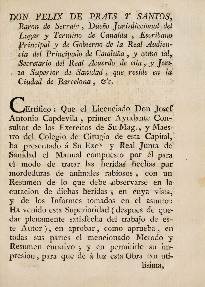 X)ON FELIX DE PRATS T SANTOS, Barón de Serrahí, Dueño Jurisdiccional del Lugar y Termino de Canalda , Escriban® principal y de Gobierno de la Real Audien¬ cia del Principado de Cataluña , y como tal, Secretario del Real Acuerdo de ella, y Jun- , ta Superior de Sanidad , que reside en la, Ciudad de Barcelona, &c. ■ C^jErtifieo : Que el Licenciado Don Josef Antonio Capdevila , primer Ayudante Con¬ sultor de los Exercitos de Su Mag., y Maes¬ tro del Colegio de Cirugía de esta Capital, ha presentado á Su Exca- y Real Junta de’ Sanidad el Manual compuesto par él para el modo de tratar las heridas hechas por mordeduras de animales rabiosos , con un Resumen de lo que debe -observarse en la curación de dichas heridas y en cuya vista,1 y de los Informes tomados en el asunto : Ha venido esta Superioridad ( después de que¬ dar plenamente satisfecha del trabajo de es¬ te Autor ), en aprobar, como aprueba , en todas sus partes el mencionado Método y Resumen curativo 3 y en permitirle su im- presion, para que dé á luz esta Obra tan úti¬ lísima,