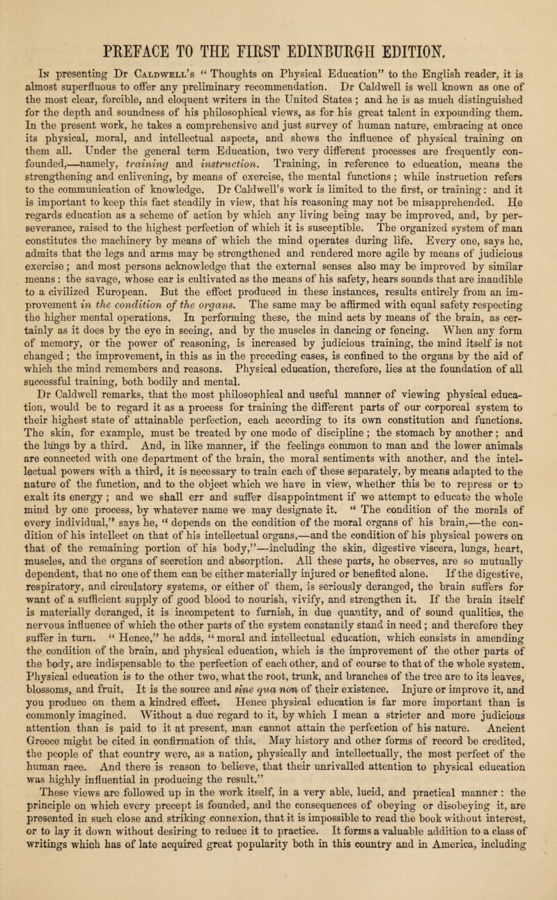 PREFACE TO THE FIRST EDINBURGH EDITION. In presenting Dr Caldwell’s “ Thoughts on Physical Education” to the English reader, it is almost superfluous to otFer any preliminary recommendation. Dr Caldwell is well known as one of the most clear, forcible, and eloquent writers in the United States ; and he is as much distinguished for the depth and soundness of his philosophical views, as for his great talent in expounding them. In the present work, he takes a comprehensive and just survey of human nature, embracing at once its physical, moral, and intellectual aspects, and shews the influence of physical training on them all. Under the general term Education, two very different processes are frequently con¬ founded,—namely, training and instruction. Training, in reference to education, means the strengthening and enlivening, by means of exercise, the mental functions ; while instruction refers to the communication of knowledge. Dr Caldwell’s work is limited to the first, or training: and it is important to keep this fact steadily in view, that his reasoning may not be misapprehended. He regards education as a scheme of action by which any living being may be improved, and, by per¬ severance, raised to the highest perfection of which it is susceptible. The organized system of man constitutes the machinery by means of which the mind operates during life. Every one, says he, admits that the legs and arms may be strengthened and rendered more agile by means of judicious exercise; and most persons acknowledge that the external senses also may be improved by similar means : the savage, whose ear is cultivated as the means of his safety, hears sounds that are inaudible to a civilized European. But the efifect produced in these instances, results entirely from an im¬ provement in the condition of the organs. The same may be affirmed with equal safety respecting the higher mental operations. In performing these, the mind acts by means of the brain, as cer¬ tainly as it does by the eye in seeing, and by the muscles in dancing or fencing. When any form of memory, or the power of reasoning, is increased by judicious training, the mind itself is not changed ; the improvement, in this as in the preceding cases, is confined to the organs by the aid of which the mind remembers and reasons. Physical education, therefore, lies at the foundation of all successful training, both bodily and mental. Dr Caldwell remarks, that the most philosophical and useful manner of viewing physical educa¬ tion, would be to regard it as a process for training the different parts of our corporeal system to their highest state of attainable perfection, each according to its own constitution and functions. The skin, for example, must be treated by one mode of discipline ; the stomach by another; and the lungs by a third. And, in like manner, if the feelings common to man and the lower animals are connected with one department of the brain, the moral sentiments with another, and the intel¬ lectual powers with a third, it is necessary to train each of these separately, by means adapted to the nature of the function, and to the object which we have in view, whether this be to repress or to exalt its energy; and we shall err and suffer disappointment if we attempt to educate the whole mind by one process, by whatever name we may designate it. “ The condition of the morals of every individual,’* says he, depends on the condition of the moral organs of his brain,—the con¬ dition of his intellect on that of his intellectual organs,—and the condition of his physical powers on that of the remaining portion of his body,”—including the skin, digestive viscera, lungs, heart, muscles, and the organs of secretion and absorption. All these parts, he observes, are so mutually dependent, that no one of them can be either materially injured or benefited alone. If the digestive, respiratory, and circulatory systems, or either of them, is seriously deranged, the brain suffers for want of a sufficient supply of good blood to nourish, vivify, and strengthen it. If the brain itself is materially deranged, it is incompetent to furnish, in due quantity, and of sound qualities, the nervous influence of which the other parts of the system constantly stand in need ; and therefore they suffer in turn. “ Hence,” he adds, “ moral and intellectual education, which consists in amending the condition of the brain, and physical education, which is the improvement of the other parts of the body, are indispensable to the perfection of each other, and of course to that of the whole system. Physical education is to the other two, what the root, trunk, and branches of the tree are to its leaves, blossoms, and fruit. It is the source and sine qua non of their existence. Injure or improve it, and you produce on them a kindred effect. Hence physical education is far more important than is commonly imagined. Without a due regard to it, by which I mean a stricter and more judicious attention than is paid to it at present, man cannot attain the perfection of his nature. Ancient Greece might be cited in confirmation of this. May history and other forms of record be credited, the people of that country were, as a nation, physically and intellectually, the most perfect of the human race. And there is reason to believe, that their unrivalled attention to physical education was highly influential in producing the result.” These views are followed up in the work itself, in a very able, lucid, and practical manner : the principle on which every precept is founded, and the consequences of obeying or disobeying it, are presented in such close and striking connexion, that it is impossible to read the book without interest, or to lay it down without desiring to reduce it to practice. It forms a valuable addition to a class of writings which has of late acquired great popularity both in this country and in America, including