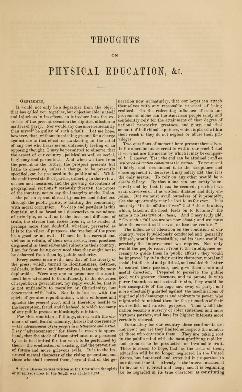 THOUGHTS ON PHYSICAL EDUCATION, &c. Gentlemen, It would not only be a departure from the object that has Qalled you together, but objectionable in itself and injurious in its effects, to introduce into the ex¬ ercises of the present occasion the slightest allusion to matters of party. Nor would any one more reluctantly than myself be guilty of such a fault. Let me hope, however, that, without furnishing ground for a charge against me to that effect, or awakening in the mind of any one who hears me an unfriendly feeling or an opposing thought, I may be permitted to observe, that the aspect of our country, political as well as social, is gloomy and portentous. And when we turn from the present to the future, the prospect presents but little to cheer us, unless a change, to be presently specified, can be produced in the public mind. While the embittered strife of parties, differing in their views of men and measures, and the growing discontents of geographical sections,* seriously threaten the repose of the country, not to say the integrity of the Union, ■—the poison spread abroad by malice and falsehood through the public prints, is tainting the community with moral corruption. So deep and pestilent is this fountain, and so broad and destructive to soundness of principle, as well as to the love and diffusion of truth, the stream that issues from it, as to render it perhaps more than doubtful, whether, perverted as it is to the vilest of purposes, the freedom of the press be a good or an evil. If men be too corrupt and vicious to refrain, of their own accord, from practices disgraceful in themselves and ruinous to their country, I am far from being convinced that they ought not to be debarred from them by public authority. Every excess is an evil; and that of the liberty of the press, which, turned to licentiousness, defames, misleads, inflames, and demoralizes, is among the most deplorable. Were any one to pronounce the senti¬ ment here advanced to be unfriendly to the doctrines of republican government, my reply would be, that it is not unfriendly to morality or Christianity, but concurrent with both. Nor is it less so with the spirit of genuine republicanism, which embraces and upholds the general good, and is therefore hostile to the corruption, fraud, and falsehood, to which too many of our public presses unblushingly minister. For this condition of things, stored with the ele¬ ments of such fearful calamity, there is but one remedy —the advancement of the peoplein intelligence and virtue. I say advancementfor there is reason to appre¬ hend, that the stock of those attributes now possessed by us is too limited for the work to be performed by them—the eradication of existing, and the prevention of future and more grievous evils. It is to the im¬ proved mental character of the rising generation, and those who shall succeed them, beyond that of the ge- * This Discourse was written at the time when the spirit of NULLIFICATION in the South was at its height. A neration now at maturity, that our hopes can attach themselves with any reasonable prospect of being realized. On the redeeming influence of such im¬ provement alone can the American people safely and confidently rely for the attainment of that degree of national prosperity, greatness, and glory, and that amount of individual happiness, which is placed within their reach if they do not neglect or abuse their pri¬ vileges. Two questions of moment here present themselves. Is the amendment referred to within our reach 1 and if so, what are the means by which it may be compass¬ ed ? I answer. Yes ; the end can be attained ; anS an improved education constitutes the means. To represent it fairly, and recommend it to the acceptance and encouragement it deserves, I may safely add, that it is the only means. To rely on any other would be a deadly fallacy. By that alone can our safety be se¬ cured ; and by that it can be secured, provided we avail ourselves of it as wisdom dictates and duty en¬ joins. But we must avail ourselves of it promptly, else the opportunity may be lost to us for ever. It is not only “ in the affairs of mew” that “ there is a tide, which, taken at the flood, leads on to fortunethe same is no less true of nations. And I may truly add, “ On such a full sea are we now afloat; and we must take the current as it serves, or lose our venture.” The influence of education on the condition of our country, were it judiciously conducted and generally diffused, would be irresistible, and its issue would be precisely the improvement we require. Not only would the people receive from it the intelligence ne¬ cessary to guide them in public affairs ; they would be improved by it in their entire character, moral and social, intellectual and political, and enabled the better to control their passions, and give them a safe and useful direction. Prepared to perceive the public good with greater clearness, and to pursue it with purer intentions and a steadier aim, they would be less susceptible of the rage and sway of party, and more effectually guarded against the machinations of unprincipled demagogues and aspirants to power, who might wish to mislead them for the promotion of their own selfish and sinister purposes. Thus would the nation become a nursery of abler statesmen and more virtuous patriots, and have its highest interests more certainly secured. Fortunately for our country these sentiments are not new ; nor are they limited as respects the number of those who entertain them. They are taking root in the public mind with the most gratifying rapidity, and promise to be productive of invaluable fruit. There is reason to hope, that, as the issue of them, education will be no longer neglected in the United States, but improved and extended in proportion to our demand for it. Already is the interest awakened in favour of it broad and deep; and it is beginning to be regarded in its true character as constituting