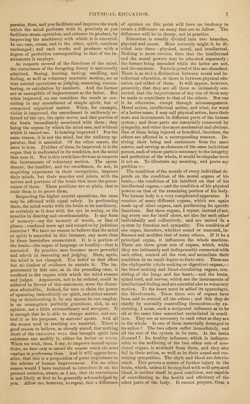 paratus, then, and you facilitate and improve the work which the mind performs with it, precisely as you facilitate steam-operation, and enhance its product, by improving the machinery with which it is executed. In one case, steam, and in the other, spirit, continue unchanged; and each works and produces with a degree of perfection corresponding to that of the in¬ struments it employs. As respects several of the functions of the mind, the correctness of the foregoing theory is universally admitted. Seeing, hearing, tasting, smelling, and feeling, as well as voluntary muscular motion, are as true mental operations as judging, reasoning, remem¬ bering, or calculation by numbers. And the former are as susceptible of improvement as the latter. But when improved, no one considers the result as con¬ sisting in any amendment of simple spirit, but of compound organized matter. When, for example, vision is improved, the amendment is uniformly re¬ ferred to the eye, the optic nerve, and that portion of the brain immediately associated with them; they being the organs by which the mind sees, and without which it cannot see. Is hearing improved ? For the same reason, it is not the mind, but the auditory ap¬ paratus, that is amended. Of the other senses, the same is true. If either of them be improved, it is the organ that is meliorated in its condition, not the mind that uses it. Nor is this truth less obvious as respects the instruments of voluntary motion. The opera- dancer, the tumbler, and the swordsman, do not, in acquiring expertness in their occupations, improve their minds, but their muscles and joints, with the nerves and portions of the brain that have the gover¬ nance of them. These positions are so plain, that to state them is to prove them. Respecting the higher mental operations, the same may be affirmed with equal safety. In performing them, the mind works with the brain as its machinery, as certainly as it does with the eye in seeing, or the muscles in dancing and swordsmanship. Is any form of memory—say the memory of words, or that of places—rendered more apt and retentive by judicious exercise ? We have no reason to believe that the mind or spirit is amended in this instance, any more than in those heretofore enumerated. It is a portion of the brain—the organ of language or locality—that is amended. By practice, man becomes more powerful and adroit in reasoning and judging. Here, again, the mind is not changed. The belief to that effect has no shadow of evidence to sustain it. The im¬ provement in this case, as in the preceding ones, is confined to the organs with which the mind reasons and judges. Arguments, not to be refuted, could be adduced in favour of this statement, were the discus¬ sion admissible.. Indeed, for man to claim the power of operating immediately on spirit, and either amend¬ ing or deteriorating it, by any means he can employ, is an assumption perfectly gratuitous, aihd, in my opinion, not a little extraordinary and arrogant. It is enough that he is able to change matter, and con¬ trol it to his purposes, hy material agents. And all the means used in teaching are material. There is good reason to believe, as already stated, that nothing short of the creative will that brought spirit into existence can modify it, either for better or worse. When we wish, then, I say, to improve mental opera¬ tions, we have only to amend the organs which the mind employs in performing them. And it will appear here¬ after, that this is a proposition of great importance in the scheme of human improvement. For no other reason would I have ventured to introduce it on the present occasion, aware, as I am, that its correctness is not likely at first to be generally acknowledged by you. Allow me, however, to repeat, that a difference of opinion on this point will have no tendency to create a difference on many that are to follow. The difference will be in theory, not in practice. Education is usually divided into two branches, physical and moral. More correctly might it be di¬ vided into three—physical, moral, and intellectual. Nothing is more certain, than that the intellectual and the moral powers may be educated separately; the former being amended wliile the latter are not, and the converse. Facts in proof of this are abundant. There is as real a distimffion between moral and in¬ tellectual education, as there is between physical edu¬ cation and either of them. It will appear, however, presently, that they are all three so intimately con¬ nected, that the improvement of any one of them may be made to contribute to that of the others. Nor can it be otherwise, except through mismanagement. Moral action, intellectual action, and what, tor want of a better name, I may call physical action, have their seats and instruments in different parts of the human system ; and those parts are essentially connected by sympathy, and other ties more mechanical and obvious. One of them being injured or benefited, therefore, the others are affected in a corresponding manner. De¬ riving their being and sustenance from the same source, and serving as elements of the same individual person, each of whose parts is necessary to the integrity and perfection of the whole, it would be singular were it not so. To illustrate my meaning, and prove my position :— The condition of the morals of every individual de¬ pends on the condition of the moral organs of his brain,—the condition of his intellect on that of his intellectual organs,—and the condition of his physical powers on that of the remaining portion of his body. The human body is a very complicated apparatus. It consists of many different organs, which are again made up of other organs, each performing its specific functions. But these organs, I repeat, instead of act¬ ing every one for itself alone, act also for each other individually and collectively, and are united in a system by function and sympathy. The condition of one organ, therefore, whether sound or unsound, in¬ fluences and modifies that of many others. If it be a principal organ, it influences the whole machine. There are three great sets of organs, which, while they are intimately and indispensably connected with each other, control all the rest, and assimilate their condition in no small degree to their own. These are the chylopoetic (chyle-making or digestive) organs,—■ the blood-making and blood-circulating organs, con¬ sisting of the lungs and the heart,—and the brain, spinal cord, and nerves, which are the instruments of intellect and feeling, and are essential also to voluntary motion. To the heart must be added its appendages, the bloodvessels. These three sets of organs have been said to control all the others; and this they do chiefly by mutually controlling themselves—by ex¬ ercising, I mean, such a reciprocal influence as to be all at the same time somewhat assimilated in condi¬ tion. They are as necessary to each other as they are to the whole. Is one of them materially deranged in its action ? The two others suffer immediately, and all the rest of the system in its turn. Is the brain diseased 1 Its healthy influence, which is indispen¬ sable to the wellbeing of the two other sets of asso¬ ciated organs, is withheld from them, and they also fail in their action, as well as in their sound and sus¬ taining sympathies. The chyle and blood are deterio¬ rated. This proves a source of further injury to the brain, which, unless it be supplied with well-prepared blood, is neither itself in good condition, nor capable of contributing to the health and efficiency of the other parts of the body. It cannot prepare, from a