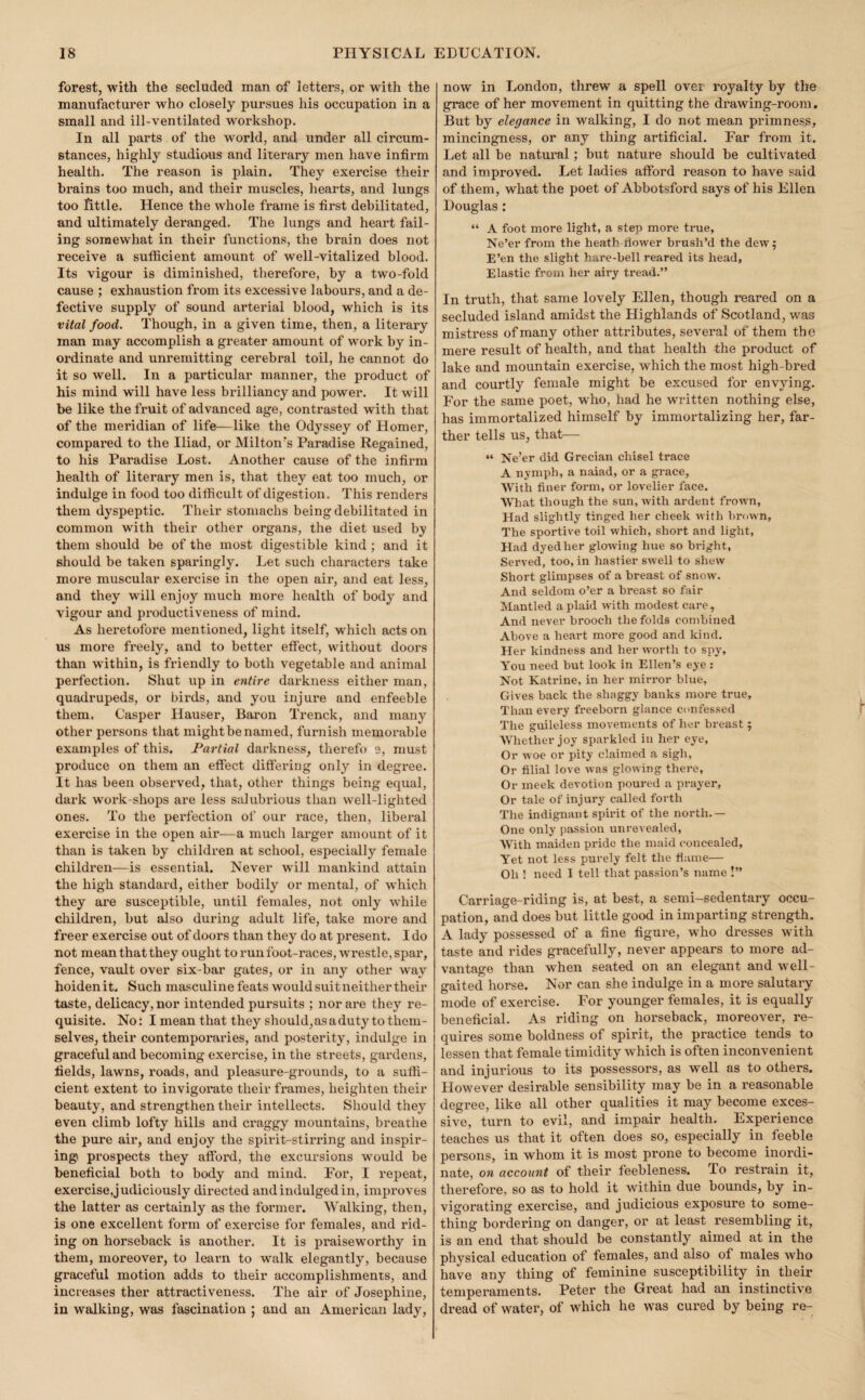 forest, with the secluded man of letters, or with the manufacturer who closely pursues his occupation in a small and ill-ventilated workshop. In all parts of the world, and under all circum¬ stances, highly studious and literary men have infirm health. The reason is plain. They exercise their brains too much, and their muscles, hearts, and lungs too little. Hence the whole frame is first debilitated, and ultimately deranged. The lungs and heart fail¬ ing somewhat in their functions, the brain does not receive a sufficient amount of well-vitalized blood. Its vigour is diminished, therefore, by a two-fold cause ; exhaustion from its excessive labours, and a de¬ fective supply of sound arterial blood, which is its vital food. Though, in a given time, then, a literary man may accomplish a greater amount of work by in¬ ordinate and unremitting cerebral toil, he cannot do it so well. In a particular manner, the product of his mind will have less brilliancy and power. It will be like the fruit of advanced age, contrasted with that of the meridian of life—like the Odyssey of Homer, compared to the Iliad, or Milton's Paradise Regained, to his Paradise Lost. Another cause of the infirm health of literary men is, that they eat too much, or indulge in food too difficult of digestion. This renders them dyspeptic. Their stomachs being debilitated in common with their other organs, the diet used by them should be of the most digestible kind ; and it should be taken sparingly. Let such characters take more muscular exercise in the open air, and eat less, and they will enjoy much more health of body and vigour and pi’oductiveness of mind. As heretofore mentioned, light itself, which acts on us more freely, and to better effect, without doors than within, is friendly to both vegetable and animal perfection. Shut up in entire darkness either man, quadrupeds, or birds, and you injure and enfeeble them. Casper Hauser, Baron Trenck, and many other persons that might be named, furnish memorable examples of this. Partial darkness, therefo 9, must produce on them an effect differing only in degree. It has been observed, that, other things being equal, dark woi'k-shops are less salubrious than well-lighted ones. To the perfection of our race, then, liberal exercise in the open air—a much larger amount of it than is taken by children at school, especially female children—is essential. Never will mankind attain the high standard, either bodily or mental, of which they are susceptible, until females, not only while children, but also during adult life, take more and freer exercise out of doors than they do at present. I do not mean that they ought to run foot-races, wrestle, spar, fence, vault over six-bar gates, or in any other way hoidenit. Such masculine feats would suit neither their taste, delicacy, nor intended pursuits ; nor are they re¬ quisite. No: I mean that they should, as a duty to them¬ selves, their contemporaries, and posterity, indulge in graceful and becoming exercise, in the streets, gardens, fields, lawns, roads, and pleasure-grounds, to a suffi¬ cient extent to invigorate their fi’ames, heighten their beauty, and strengthen their intellects. Should they even climb lofty hills and craggy mountains, breathe the pure air, and enjoy the spirit-stirring and inspir¬ ing prospects they afford, the excursions would be beneficial both to body and mind. For, I repeat, exercise,judiciously directed and indulged in, improves the latter as certainly as the former. Walking, then, is one excellent form of exercise for females, and rid¬ ing on horseback is another. It is praiseworthy in them, moreover, to learn to walk elegantly, because graceful motion adds to their accomplishments, and increases ther attractiveness. The air of Josephine, in walking, was fascination ; and an American lady. now in London, threw a spell over royalty by the grace of her movement in quitting the drawing-room. But by elegance in walking, I do not mean primness, mincingness, or any thing artificial. Far from it. Let all be natural; but nature should be cultivated and improved. Let ladies afford reason to have said of them, what the poet of Abbotsford says of his Ellen Douglas: “ A foot more light, a step more true, Ne’er from the heath Hower brush’d the dew; E’en the slight hare-bell reared its head, Elastic from her airy tread.” In truth, that same lovely Ellen, though reared on a secluded island amidst the Highlands of Scotland, was mistress of many other attributes, several of them the mere result of health, and that health the product of lake and mountain exercise, which the most high-bred and courtly female might be excused for envying. For the same poet, who, had he written nothing else, has immortalized himself by immortalizing her, far¬ ther tells us, that— “ Ne’er did Grecian chisel trace A nymph, a naiad, or a grace. With finer form, or lovelier face. What though the sun, with ardent frown. Had slightly tinged her cheek with brown. The sportive toil w'hich, short and light. Had dyed her glowing hue so bright, Served, too, in hastier swell to shew Short glimpses of a breast of snow. And seldom o’er a breast so fair Mantled a plaid with modest care , And never brooch the folds combined Above a heart more good and kind. Her kindness and her worth to spy. You need but look in Ellen’s eye : Not Katrine, in her mirror blue, , Gives back the shaggy banks more true. Than every freeborn glance confessed The guileless movements of her breast; Whether joy sparkled in her eye, Or woe or pity claimed a sigh. Or filial love was glowing there. Or meek devotion poured a prayer. Or tale of injury called forth The indignant spirit of the north.— One only passion unrevealed, With maiden pride the maid concealed. Yet not less purely felt the flame— Oh ! need I tell that passion’s name !” Carriage-riding is, at best, a semi-sedentary occu¬ pation, and does but little good in imparting strength. A lady possessed of a fine figure, w^ho dresses with taste and rides gracefully, never appears to more ad¬ vantage than w^hen seated on an elegant and well- gaited horse. Nor can she indulge in a more salutary mode of exercise. For younger females, it is equally beneficial. As riding on horseback, moreover, re¬ quires some boldness of spirit, the practice tends to lessen that female timidity which is often inconvenient and injurious to its possessors, as well as to others. However desirable sensibility may be in a reasonable degree, like all other qualities it may become exces¬ sive, turn to evil, and impair health. Experience teaches us that it often does so, especially in feeble persons, in whom it is most prone to become inordi¬ nate, on account of their feebleness. To restrain it, therefore, so as to hold it within due bounds, by in¬ vigorating exercise, and judicious exposure to some¬ thing bordering on danger, or at least resembling it, is an end that should be constantly aimed at in the physical education of females, and also of males who have any thing of feminine susceptibility in their temperaments. Peter the Great had an instinctive dread of water, of which he was cured by being re-