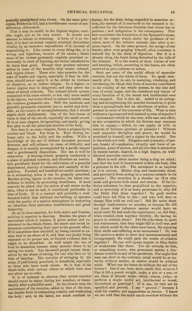 peatedly precipitated into rivers. On the same prin¬ ciples, Frederick 111, had a troublesome excess of sen¬ sitiveness obliterated. That it may be useful in the highest degree, exer¬ cise ought not to be very severe. It should not amount to labour or straining. A form of it so vio¬ lent, if it does no actual organic mischief, diminishes vitality by an excessive expenditure of it, instead of augmenting it. Like excess in every thing else, it is wrong and injurious, because of its excess ; hence some of the violent gymnastic exploits practised oc¬ casionally in seats of learning, are better calculated to do harm than good. Though they produce salutary action in some of the muscles, they strain, exhaust, and injure others. Those who take exercise for the sake of health and vigour, especially if they be deli¬ cate, should never cari'y it so far, either in violence or duration, as to induce fatigue. In a higher or lower degree that is dangerous, and may prove the cause of actual sickness. The manual-labour system connected with some schools, is not only more useful in its objects, but better htted to subserve health, than the common gymnastic one. Still the moderate and graceful gymnastic exercises are so useful and desir¬ able, as the source of accomplishments, that I should regret their abolishment. One of the best forms of them is that of the sword, especially the small-sword. It is at once elegant, invigorating, and manly, giving fine play to all the principal muscles of the body. Nor does it, as some imagine, foster a propensity to combat and blood. Far from it. That feeling be¬ longs only to the bully and the ruffian. While a knowledge of the art of defence increases personal firmness and self-reliance in cases of difficulty and danger, it is usually accompanied by a pacific temper and a gentlemanly disposition. Nor can it well be otherwise. A fencing-school, properly conducted, is a place of polished courtesy, and therefore an institu¬ tion peculiarly fitted for the cultivation of a graceful deportment, suavity of manners, and amenity of dis¬ position. Football and handball are useful exercises ; so is swimming, when it can be properly practised. Besides giving vigour to the muscles, the latter con¬ tributes to health, by promoting cleanliness. It need scarcely be added, that the action of salt water on the skin, when it can be had, is considered preferable to that of fresh. It is a current and probably a well- founded belief, that habitual sea-bathing co-operates with the purity of a marine atmosphere in bestowing on islanders their unbroken healthfulness and great longevity. As an in-door exercise, for both males and females, nothing is superior to dancing. Besides the grace of movement which it teaches, it gives action and ex¬ citement to the whole frame, the music and social in¬ tercourse contributing their part to the general effect. If it sometimes does mischief, by being carried to ex¬ cess, that is an abuse of it, and does not justly bring reproach on its proper use, or furnish evidence that it ought to be discarded. As well might the use of food be discarded, because many persons abuse it by eating too much. Ten thousand people injure them¬ selves by the abuse of eating, for one who does so by that of dancing. The exercise of swinging by the arms, if judiciously practised, is beneficial, especially to those who have weak chests. So is that of the dumb-bells, with various others to which time does not allow me to refer. It is of moment to observe, that severe exercise should never be taken during hot weather, or imme¬ diately after a plentiful meal. In the former case, the excitement of the exercise, added to that of the heat, has double force in exhausting vitality and weakening the body; and, in the latter, too much cerebral in¬ fluence, for the time, being expended in muscular ac¬ tion, the amount of it conveyed to the stomach is in¬ sufficient for the laborious function that viscus has to perform ; and indigestion is the consequence. This fact constitutes the foundation of the Spaniard’s siesta, and of the repose which, under the guidance of in« stinct, most of the inferior animals take after a co¬ pious repast. On the same ground, the savage of our forests, after over-gorging himself, often consumes a natural day in the sleep of digestion. But it is a dreamy sleep, the brain being disturbed by the toils of the stomach. It is the source of those visions of war and hunting, which, occurring in the brave, are often received as premonitions to action. Such are some of the useful effects of muscular exercise, but not the whole of them. To speak sum¬ marily of it. By its aid, in maturing, vitalizing, and circulating the blood, that form of exercise contributes to the vitality of the whole system, to the size and tone of every organ, and the soundness and vigour of every function of it, the moral and intellectual ones not excepted. Nor is this all. Added to its enlarg¬ ing and strengthening the muscles themselves, it gives them a promptitude and an adroitness of action, im¬ portant in most of the concerns of life. What is man without a vigorous and well-trained system of muscles ? —instruments which he can turn, with ease and effect, to any occupation in which his fortune may summon him to engage ;—which he can apply, at will, to matters of business, pastime, or pleasure ? Without such muscular discipline and power, he would be wretched in himself, and a cipher in the world. Nor is the whole yet told. Elegance and symmetry of per¬ son, beauty of complexion, vivacity and force of ex¬ pression, grace of motion, and all else that is attractive in human nature, depend, in a high degree, on well- directed muscular exercise. Much is said about matter being a clog on mind; and that the soul is incarcerated within the body, like a prisoner in his cell. The sentiment is as impious as it is untrue. Matter clog and incarcerate mind, and prevent it from acting in a manner suitable to its powers ! The assertion is a slander on Him who made and governs both mind and matter. If the in¬ ferior substance be thus prejudicial to the superior, and so unworthy of it as many pronounce it, why did the Deity link them together ? No good motive could have led Him to this ; and who will dare to charge Him with an evil one % Did He unite them through inadvertence or mistake, or because He did not know what influence matter would have on mind until He had made the experiment; or, did they, when created, rush together forcibly, He having no power to restrain them 1 Did He yoke them in sport and wantonness, that they might fall to civil war, and try which could do the other most harm, He enjoying their strife and suffering as an amusement ? Or, was His motive a desire to shew how unharmoniously and incongruously He could pack the works of creation together % No one will openly impute to Him faults or weaknesses like these. Yet all virtually do that, or something worse, who pronounce matter a hin¬ drance to mind, in any of its operations. For aught that man can shew to the contrary, mind would be as im¬ becile without matter, as matter would be without mind. What can the latter do without the aid of the former ? Can it see, hear, taste, smell, feel, or move ] Can it lift a pound weight, make a pin or a pen, or use them if already made—think, reason, judge, or perform a single useful act, intellectual or moral, theoretical or practical ] If it can, let that act be specified and proved. I say “ proved because I wish for realities, not suppositions or fancies. I know we are told that the mind can do wonders without the