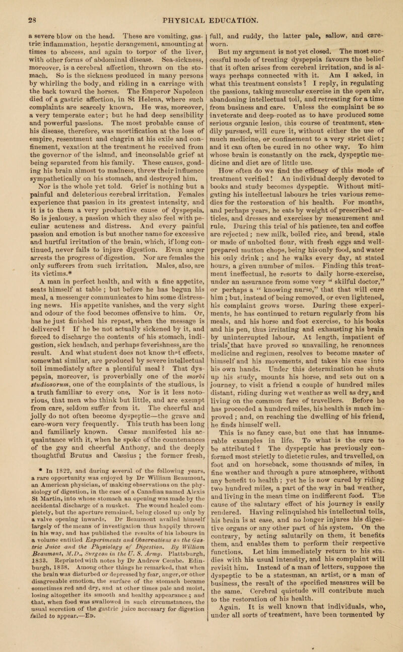 a severe blow on the head. These are vomiting, gas¬ tric inflammation, hepatic derangement, amounting at times to abscess, and again to torpor of the liver, with other forms of abdominal disease. Sea-sickness, moreover, is a cerebral atfection, thrown on the sto¬ mach. So is the sickness produced in many persons by whirling the body, and riding in a carriage with the back toward the horses. The Emperor Napoleon died of a gastric affection, in St Helena, where such complaints are scarcely known. He was, moreover, a very temperate eater ; but he had deep sensibility and powerful passions. The most probable cause of his disease^ therefore, was mortification at the loss of empire, resentment and chagrin at his exile and con¬ finement, vexation at the treatment he received from the governor of the island, and inconsolable grief at being separated from his family. These causes, goad¬ ing his brain almost to madness, threw their influence sympathetically on his stomach, and destroyed him. Nor is the whole yet told. Grief is nothing but a painful and deleterious cerebral irritation. Females experience that passion in its greatest intensity, and it is to them a very productive cause of dyspepsia. So is jealousy, a passion which they also feel with pe¬ culiar acuteness and distress. And every painful passion and emotion is but another name for excessive and hurtful irritation of the brain, which, if long con¬ tinued, never fails to injure digestion. Even anger arrests the progress of digestion. Nor are females the only sufferers from such irritation. Males, also, are its victims.* A man in perfect health, and with a fine appetite, seats himself at table ; but before he has begun his meal, a messenger communicates to him some distress¬ ing news. His appetite vanishes, and the very sight and odour of the food becomes offensive to him. Or, has he just finished his repast, when the message is delivered ? If he be not actually sickened by it, and forced to discharge the contents of his stomach, indi¬ gestion, sick headach, and perhaps feverishness, are the result. And what student does not know thf»t effects, somewhat similar, are produced by severe intellectual toil immediately after a plentiful meal ? That dys¬ pepsia, moreover, is proverbially one of the morbi studiosornm^ one of the complaints of the studious, is a truth familiar to every one. Nor is it less noto¬ rious, that men who think but little, and are exempt from care, seldom suffer from it. The cheerful and jolly do not often become dyspeptic—the grave and care-worn very frequently. This truth has been long and familiarly known. Caesar manifested his ac¬ quaintance with it, when he spoke of the countenances of the gay and cheerful Anthony, and the deeply thoughtful Brutus and Cassius ; the former fresh, * In 1822, and during several of the following years, a rare opportunity was enjoyed by Dr William Beaumont, an American physician, of making observations on the phy¬ siology of digestion, in the case of a Canadian named Alexis St Martin, into whose stomach an opening was made by the accidental discharge of a musket. The wound healed com¬ pletely, but the aperture remained, being closed up only by a valve opening inwards. Dr Beaumont availed himself largely of the means of investigation thus happily thrown in his way, and has published the results of his labours in a volume entitled Experiments and Observatiens on the Gas¬ tric Juice <171(1 the Physiology of Digestion. By Willia^n JBeaum07it, 31. D., Svigeon in the U. S. Army. Plattsburgh, 1833. Reprinted with notes by Dr Andrew Combe. Edin¬ burgh, 1838. Among other things he remarked, that when the brain was disturbed or depressed by fear, anger, ot other disagreeable emotion, the surface of the stomach became sometimes red and dry, and at other times pale and moist, losing altogether its smooth and healthy appearance ^ and that, when food was swallowed in such circumstances, the usual secretion of the gastric juice necessary for digestion failed to appear.—Ed. full, and ruddy, the latter pale, sallow, and care¬ worn. But my argument is not yet closed. The most suc¬ cessful mode of treating dyspepsia favours the belief that it often arises from cerebral irritation, and is al¬ ways perhaps connected with it. Am I asked, in what this treatment consists % I reply, in regulating the passions, taking muscular exercise in the open air, abandoning intellectual toil, and retreating for a time from business and care. Unless the complaint be so inveterate and deep-rooted as to have produced some serious oi’ganic lesion, this course of treatment, stea¬ dily pursued, will cure it, without either the use of much medicine, or confinement to a very strict diet; and it can often be cured in no other way. To him whose brain is constantly on the rack, dyspeptic me¬ dicine and diet are of little use. How often do we find the efficacy of this mode of treatment verified I An individual deeply devoted to books and study becomes dyspeptic. Without miti¬ gating his intellectual labours he tries various reme¬ dies for the restoration of his health. For months, and perhaps years, he eats by weight of prescribed ar¬ ticles, and dresses and exercises by measurement and rule. During this trial of his patience, tea and coffee are rejected ; new milk, boiled rice, and bread, stale or made of unbolted flour, with fresh eggs and well- prepared mutton chops, being his-only food, and water his only drink ; and he walks evei’y day, at stated hours, a given number of miles. Finding this treat¬ ment ineffectual, he resorts to daily horse-exercise, under an assurance from some very skilful doctor,” or perhaps a “ knowing nurse,” that that will cure him ; but, instead of being removed, or even lightened, his complaint grows worse. During these experi¬ ments, he has continued to return regularly from his meals, and his horse and foot exercise, to his books and his pen, thus irritating and exhausting his brain by uninterrupted labour. At length, impatient of trials] that have proved so unavailing, he renounces medicine and regimen, resolves to become master of himself and his movements, and takes his ease into his own hands. Under this determination he shuts up his study, mounts his horse, and sets out on a journey, to visit a friend a couple of hundred miles distant, riding during wet weather as well as dry, and living on the common fare of travellers. Before he has proceeded a hundred miles, his health is much im¬ proved ; and, on reaching the dwelling of his friend, he finds himself well. This is no fancy case, but one that has innume¬ rable examples in life. To what is the cure to be attributed ? The dyspeptic has previously con¬ formed most strictly to dietetic rules, and travelled, on foot and on horseback, some thousands of miles, in fine weather and through a pure atmosphere, without any benefit to health ; yet he is now cured by riding two hundred miles, a part of the way in bad weather, and living in the mean time on indifferent food. The cause of the salutary effect of his journey is easily rendered. Having relinquished his intellectual toils, his brain is at ease, and no longer injures his diges¬ tive organs or any other part of his system. On the contrary, by acting salutarily on them, it benefits them, and enables them to perform their respective functions. Let him immediately return to his stu¬ dies with his usual intensity, and his complaint will revisit him. Instead of a man of letters, suppose the dyspeptic to be a statesman, an artist, or a man of business, the result of the specified measures will be the same. Cerebral quietude will contribute much to the restoration of his health. Again. It is well known that individuals, who, under all sorts of ti'eatment, have been toi-mented by