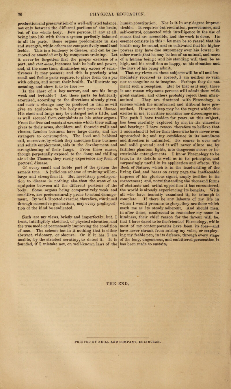 production and preservation of a well-adjusted balance, not only between the dilferent portions of the brain, hut of the whole body. Few persons, if any at all, bring into life with them a system perfectly balanced in all its parts. Some organs predominate in size and strength, while others are comparatively small and feeble. This is a tendency to disease, and can be re¬ moved or amended only by competent training. Let it never be forgotten that the proper exercise of a part, and that alone, increases both its bulk and power, and, at the same time, diminishes any excess of sensi¬ tiveness it may possess ; and this is precisely what small and feeble parts require, to place them on a par with others, and secure their health. To illustrate my meaning, and shew it to be true :— Is the chest of a boy narrow, and are his lungs weak and irritable 1 Let those parts be habitually exercised, according to the directions already given, and such a change may be produced in him as will give an equipoise to his body and prevent disease. His chest and lungs may be enlarged not a little, and as well secured from complaints as his other organs. From the free and constant exercise which their calling gives to their arms, shoulders, and thoracic walls and viscera, London boatmen have large chests, and are strangers to consumption. The loud and habitual call, moreover, by which they announce their business and solicit employment, aids in the development and strengthening of their lungs. From these causes, though perpetually exposed to the damp and chilling air of the Thames, they rarely experience any form of pectoral disease. Of every small and feeble part of the system the same is true. A judicious scheme of training will en¬ large and strengthen it. But hereditary predisposi¬ tion to disease is nothing else than the want of an equipoise between all the different portions of the body. Some organs being comparatively weak and sensitive, are preternaturally prone to actual derange¬ ment. By well-directed exercise, therefore, continued through successive generations, may every predisposi¬ tion of the kind be eradicated. Such are my views, briefly and imperfectly, but, I trust, intelligibly sketched, of physical education, and the true mode of permanently improving the condition of man. The scheme has in it nothing that is either abstract, visionary, or obscure. Or if it has, I am unable, by the strictest scrutiny, to detect it. It is founded, if I mistake not, on well-known laws of the human constitution. Nor is it in any degree imprac¬ ticable. It requires but resolution, perseverance, and self-control, connected with intelligence in the use of means that are accessible, and the work is done. Its essence consists in this : let man be so reared that his health may be sound, and so cultivated tliat bis higher powers may have due supremacy over his lower; in other words,that he may be less of an animal, and more of a human being; and his standing will then be as high, and his condition as happy, as his situation and the laws of his being admit. That my views on these subjects wiH be all and im¬ mediately received as correct, I am neither so vain nor so sanguine as to imagine. Perhaps they do not merit such a reception. But be that as it may, there is one reason why some persons wdll admit them with great caution, and others probably reject them unex- amined. They are tinctured with Phrenology, a science which the uninformed and illiberal have pro¬ scribed. However deep may be the regret which this excites in me, it neither mortifies nor discourages me. The path I have trodden for years, on this subject, has been carefully explored by me, in its character and bearing: I have reason therefore to believe that I understand it better than those who ha ve never even approached it; and my confidence in its soundness and direction is unlimited. Its course is over safe and solid ground; and it will never allure me, by faithless phantom lights, into dangerous moors or in¬ extricable entanglements. I know Phrenology to be true, in its details as well as in its principles, and surpassingly useful in its application and effects. The Book of Nature, which is in the bandwriting of the living God, and bears on every page the ineffaceable impress of his glorious signet, amply testifies to its correctness; and, notwithstanding the thousand forms of obstinate and artful opposition it has encountered, the world is already experiencing its benefits. With all who have honestly examined it, its triumph is complete. If there be any labours of my life in which I would presume to glory, they are those which mark me as its steady adherent. And should men, in after times, condescend to remember my name in kindness, their chief reason for the favour will be, that I have dared to be the friend of Phrenology, while most of my contemporaries have been its foes—and have never shrunk from raising my voice, or employ¬ ing my feeble pen, in its defence, through every stage of the long, ungenerous, and embittered persecution it has been made to sustain. THE END. S PRINTED BY NEILL AND COMPANY, EDINBURGH.