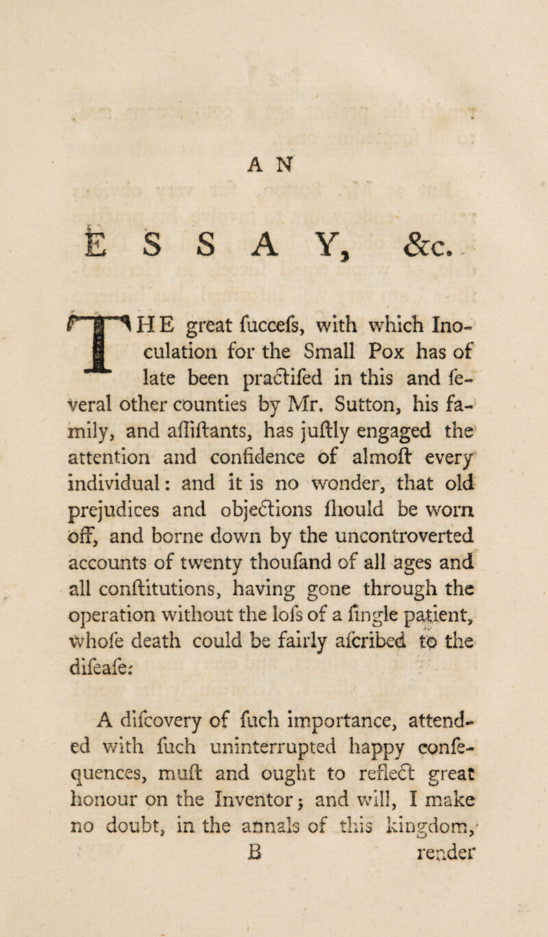 Essay, &c. H E great fuccefs, with which Ino- 1 culation for the Small Pox has of late been practifed in this and fe- veral other counties by Mr. Sutton, his fa¬ mily, and affiftants, has juftly engaged the attention and confidence of almoft every individual: and it is no wonder, that old prejudices and objeftions fliould be worn off, and borne down by the uncontroverted accounts of twenty thoufand of all ages and all conftitutions, having gone through the operation without the iofs of a hngle patient, whofe death could be fairly afcribed to the difeafe: ?7' ■ ■ . / A difcovery of fuch importance, attend¬ ed with fuch uninterrupted happy confe- quences, muff and ought to refledl great honour on the Inventor; and will, I make no doubt, in the annals of this kingdom,- B render