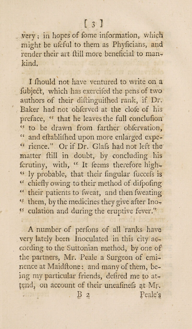 might be ufeful to them as Phyficians, and render their art (till more beneficial to man-? kind. I fiiould not have ventured to write on a fubjeft, which has exercifed the pens of two authors of their diftinguiflied rank, if Dr. Baker had not obferved at the clofe of his preface, <c that he leaves the full conclufion <£ to be drawn from farther obfervation, cc and eftablifhed upon more enlarged expe- <£ lienee.” Or if Dr. Giafs had not left the matter ftill in doubt, by concluding his ferutiny, with, cc It feems therefore high— “ ly probable, that their lingular fuccefs is chiefly owing to their method of diipofing “ their patients to fweat, and then fweating “ them, by the medicines they give after Ino- ff culation and during the eruptive fever/' % . • f - A number of perfons of ail ranks have very lately been Inoculated in this city ac¬ cording to the Suttonian method, by one of the partners, Mr. Peale a Surgeon of emi¬ nence at Maidftone: and many of them, be¬ ing my particular friends, defired me to at- ✓ |end, on account of their uneafinefs at Mr. B z Peak’s