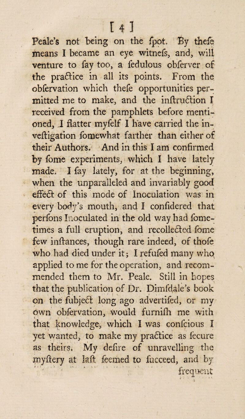 r 41 Peak's not being on the fpot By thefe means I became an eye witnefs, and, will venture to fay too, a fedulous obferver of the practice in all its points. From the obfervation which thefe opportunities per¬ mitted me to make, and the inftruftion I received from the pamphlets before menti¬ oned, I flatter myfelf I have carried the in- veftigation fomewhat farther than either of their Authors. And in this I anl confirmed by fome experiments, which I have lately made. I fay lately, for at the beginning, when the unparalleled and invariably good effedt of this mode of Inoculation was in every body's mouth, and I confidered that perfons Inoculated in the old way had fome- times a full eruption, and recollected fome few inftances, though rare indeed, of thofe who had died under it; I refufed many who applied to me for the operation, and recom¬ mended them to Mr. Peak. Still in hopes that the publication of Dr. Dimfdale’s book on the fubjeft long ago advertifed, or my own obfervation, would furnifti me with that knowledge, which I was confcious I yet wanted, to make my practice as fecure as theirs* My defire of unravelling the myftery at laft feemed to fucceed, and by k ' frequent