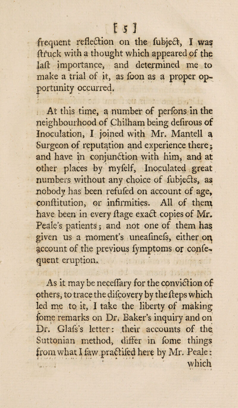 frequent reflection on the fubjeft, I was ftfuck with a thought which appeared of the laft importance, and determined me to make a trial of it, as foon as a proper op¬ portunity occurred. r • *— ■ r r • y * ■ ' - f At this time, a number of perfons in the neighbourhood of Chilham being defirous of Inoculation, I joined with Mr. Mantell a Surgeon of reputation and experience there; and have in conjunction with him, and at other places by myfelf. Inoculated great numbers without any choice of fubjects, as nobody has been refufed on account of age, conftitution, or infirmities. All of them have been in every ftage exadt copies of Mr. Peak’s patients; and not one of them has given us a moment’s uneafinefs, either ort account of the previous fymptoms or cqnfe- quent eruption. As it may be neceflary for the cpnvi&ion of others, to trace the difcovery by the iteps which kd me to it, I take the liberty of making fome remarks on Dr. Baker’s inquiry and on Dr. Glafs’s letter: their accounts of the Suttonian method, differ in fome things from what I faw.pra&ifed here by Mr. Peak: „ . ' ' which