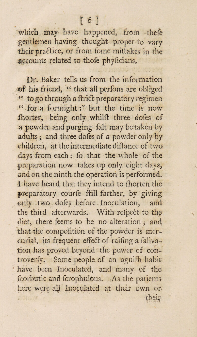 [6 3 .which may have happened, from theft gentlemen having thought proper to vary their practice, or from fome miftakes in the accounts related to thole phyficians. Dr. Baker tells us from the information of his friend, “ that all perfons are obliged ** to go through a ftrift preparatory regimen <f for a fortnighthut the time is now fhorter, being only whilft three doles of a powder and purging fait may be taken by adults; and three dofes of a powder only by children, at the intermediate diftance of two days from each: fo that the whole of the preparation now takes up only eight days, and on the ninth the operation is performed. 3 have heard that they intend to fhorten the preparatory courfe ftill farther, by giving only two dofes before Inoculation, and the third afterwards. With refpedt to the diet, there feems to be no alteration ; and that the compofition of the powder is mer¬ curial, its frequent effedt of raifing a faliva- tion has proved beyond the power of con- troverfy. Some people, of an aguifh habit have been Inoculated, and many of the fcorbutic and fcrophulbus. -As the patients here were a\l Inoculated at their own or their