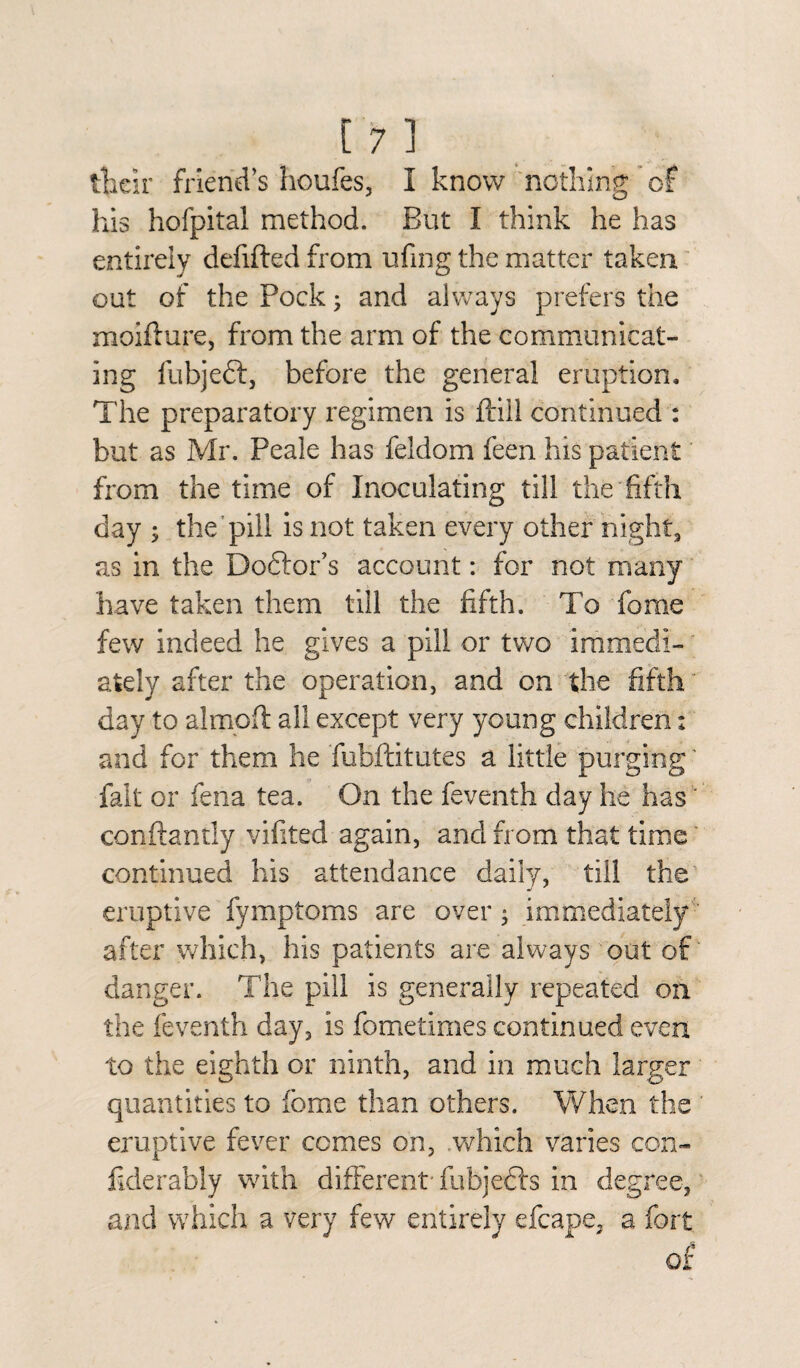 their friend’s houfes, I know nothing of his hofpital method. But I think he has entirely defifted from ufmg the matter taken out of the Pock; and always prefers the moifture, from the arm of the communicat¬ ing fubjeft, before the general eruption. The preparatory regimen is ftill continued : but as Mr. Peale has feldom feen his patient from the time of Inoculating till the fifth day ; the pill is not taken every other night, as in the Doctor’s account: for not many have taken them till the fifth. To fome few indeed he gives a pill or two immedi¬ ately after the operation, and on the fifth day to almoft all except very young children: and for them he fubftitutes a little purging' fait or fena tea. On the feventh day he has conftandy vifited again, and from that time continued his attendance daily, till the eruptive fymptoms are over ; immediately ' after which, his patients are always out of danger. The pill is generally repeated on the feventh day, is fometimes continued even to the eighth or ninth, and in much larger quantities to fome than others. When the eruptive fever comes on, which varies con- fklerably with different fubjeers in degree, and which a very few entirely efcape, a fort of