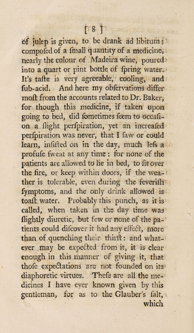 *' * „ * ' ■ . of jlilep is given, to be drank ad libitum f compofed of a fmall quantity of a medicine, nearly the colour of Madeira wine, poured into a quart or pint bottle of fpring water. It’s tafte is very agreeable, cooling, and fub-ackL And here my obfervations differ moll: from the accounts related to Dr. Baker, for though this medicine, if taken upon going to bed, did fometimes feem to occafi- on a flight perfpiration, yet an increafed perfpiration was never, that I faw or could learn, infilled on in the day, much lefs a profufe fweat at any time : for none of the patients are allowed to lie in bed, to lit over the fire, or keep within doors, if the wea¬ ther is tolerable, even during the feverifii fymptoms, and the only drink allowed is toaft water. Probably this punch, as it is called, when taken in the day time was flightly diuretic, but few or none of the pa¬ tients could difcover it had any effeft, more than of quenching their thirl!: and what¬ ever . may be expected from it, it is clear enough in this manner of giving it, that thofe expectations are not founded on its diaphoretic virtues. Thefe are all the me¬ dicines I have ever known given by this gentleman, for as to the Glauber’s fait, which