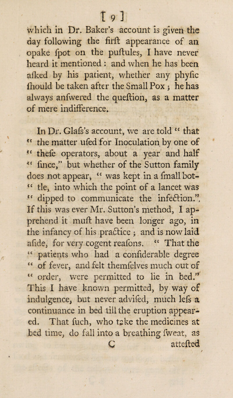 T9] which in Dr. Baker's account is given the day following the firft appearance of an opake fpot on the puftules, I have never heard it mentioned : and when he has been afked by his patient, whether any phyfic fhould be taken after the Small Pox * he has always anfwered the queftion, as a matter of mere indifference. In Dr. Glafs's account, we are told ec that the matter ufed for Inoculation by one of *c thefe operators, about a year and half *c fince,” but whether of the Sutton family does not appear, <c was kept in a fmallbot- <c tie, into which the point of a lancet was dipped to communicate the infe&ion.” If this was ever Mr. Sutton's method, I ap¬ prehend it moft have been longer ago, in the infancy of his practice ; and is now laid afide, for very cogent reafons. cc That the tc patients who had a confiderable degree of fever, and felt themfelves much out of “ order, were permitted to lie in bed/' This I have known permitted, by way of indulgence, but never advifed, much lefs a continuance in bed till the eruption appear¬ ed. That fuch, who take the medicines at bed time, do fall into a breathing fweat, as C attefted /