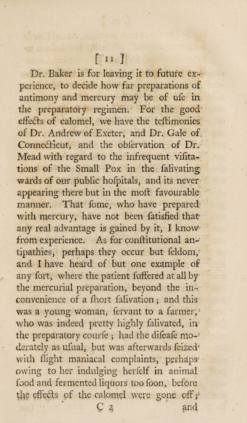 I [ II ] Dr. Baker is for leaving it to future ex¬ perience, to decide how far preparations of antimony and mercury may be of ufe in the preparatory regimen. For the good effects of calomel, we have the teftimonies of Dr. Andrew of Exeter, and Dr. Gale of Connecticut, and the obfervation of Dr. Mead with regard to the infrequent vifita- tions of the Small Pox in the falivating wards of our public hofpitals, and its never appearing there but in the moft favourable manner. That fbrne, who have prepared with mercury, have not been fatisfied that any real advantage is gained by it, I know from experience. As for conftitutional an¬ tipathies, perhaps they occur but feldom, and I have heard of but one example of any fort, where the patient fuftered at all by the mercurial preparation, beyond the in¬ convenience of a fhort falivation; and this was a young woman, fervant to a farmer, who was indeed pretty highly falivated, in the preparatory courfe ; had the difeafe mo¬ derately as ufual, but was afterwards feized' with flight maniacal complaints, perhaps* owing to her indulging herfelf in animal food and fermented liquors too foon, before t|]e effects of the calomel were gone off r C 2 and