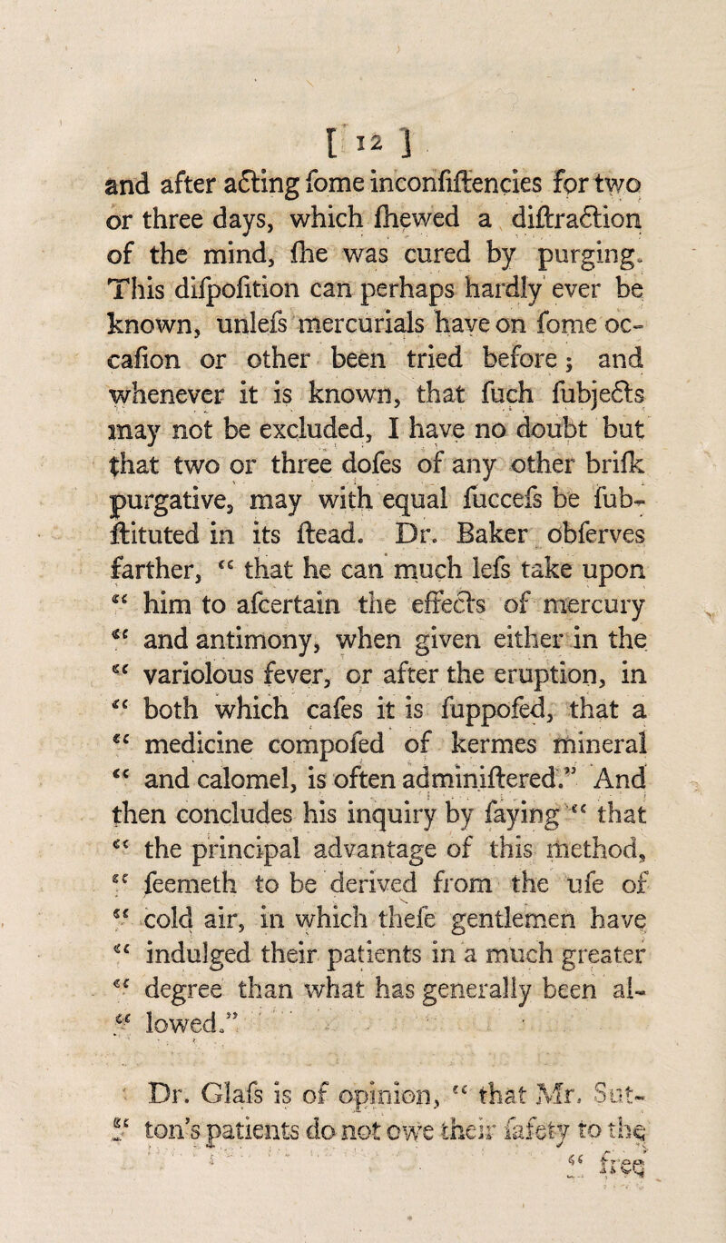 and after a£ting fome inconfiffencies for two or three days, which fliewed a diftraftion of the mind, fhe was cured by purging. This difpofition can perhaps hardly ever be known, unlefs mercurials have on fomeoc- cafion or other been tried before; and whenever it is known, that fuch fubjefls may not be excluded, I have no doubt but that two or three dofes of any other brifk purgative, may with equal fuccefs be fub^ flituted in its ftead. Dr. Baker obferves farther, cc that he can much lefs take upon ^ him to afcertain the effects of mercury €C and antimony, when given either in the variolous fever, or after the eruption, in both which cafes it is fuppofed, that a €C medicine compofed of kermes mineral <c and calomel, is often adminiftered/3 And then concludes his inquiry by faying cc that *c the principal advantage of this method, sc feemeth to be derived from the ufe of cold air, in which thefe gentlemen have indulged their patients in a much greater degree than what has generally been al~ & lowed/1 ' ~ ' Dr. Glafs is of opinion, “ that Mr, Sot- *t ton's patients do not owe their fafety to tbq