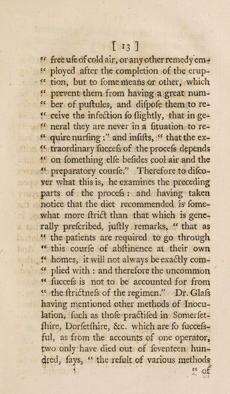 [ *3 1 tc free ufe of cold air, or any other remedy em- ployed after the completion of the erup- *c tion, but to fome means or other, which cc prevent them from having a great num- cc ber of puftules, and difpofe them to re- fc ceive the infedtion fo flightly, that in ge- ec neral they are never in a fituation to re- quire nurhngand infifts, cc that the ex- cc traordinary fuccefs of the procefs depends fc on fomething elfe befides cool air and the preparatory courfe.” Therefore to difco- ver what this is, he examines the preceding parts of the procefs: and having taken notice that the diet recommended is fome- what more ftridl than that which is gene¬ rally prefcribed, juftly remarks, “ that as tc the patients are required to go through <c this courfe of abflinence at their own V homes, it will not always be exadtly com- C( plied with : and therefore the uncommon fuccefs is not to be accounted for from *c the ftridtnefs of the regimen.” Dr. Glafs having mentioned other methods of Inocu¬ lation, fuch as thofe praftifed in Somerfet- fhire, Dorfetfhire, &c. which are fo fuccefs- ful, as from the accounts of one operator* two only have died out of feventeen hun¬ dred, fays, “ the refult of various methods