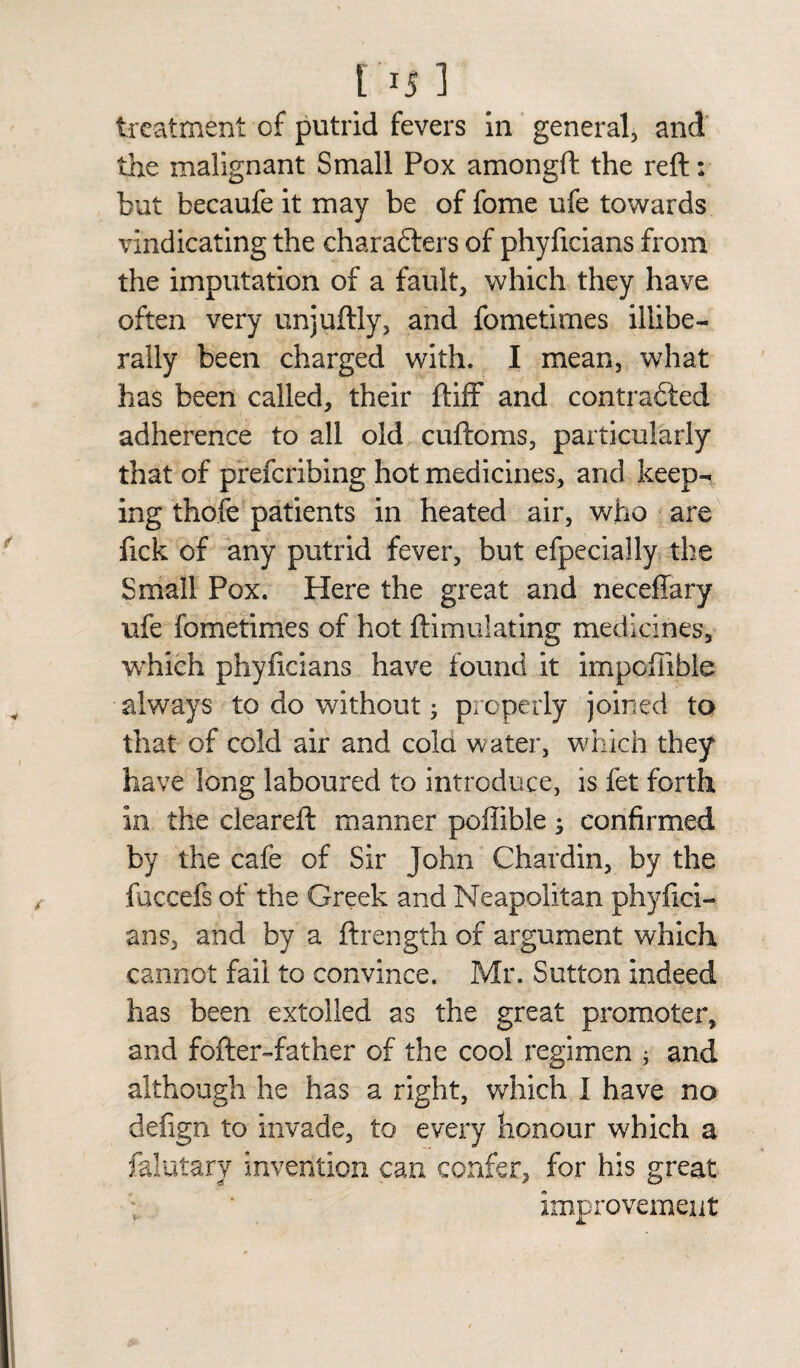 treatment of putrid fevers in general, and the malignant Small Pox amongft the reft: but becaufe it may be of fome ufe towards vindicating the characters of phyficians from the imputation of a fault, which they have often very unjuftly, and fometimes illibe¬ rally been charged with. I mean, what has been called, their ftiff and contracted adherence to all old cuftoms, particularly that of preferring hot medicines, and keep¬ ing thofe patients in heated air, who are fick of any putrid fever, but efpecially the Small Pox. Here the great and neceffary ufe fometimes of hot ftimulating medicines, which phyficians have found it impcflible always to do without • properly joined to that of cold air and cola water, which they have long laboured to introduce, is fet forth in the cleared: manner poffible; confirmed by the cafe of Sir John Chardin, by the fuccefs of the Greek and Neapolitan phyfici¬ ans, and by a ftrength of argument which cannot fail to convince. Mr. Sutton indeed has been extolled as the great promoter, and fofter-father of the cool regimen ; and although he has a right, which I have no defign to invade, to every honour which a falutary invention can confer, for his great improvement