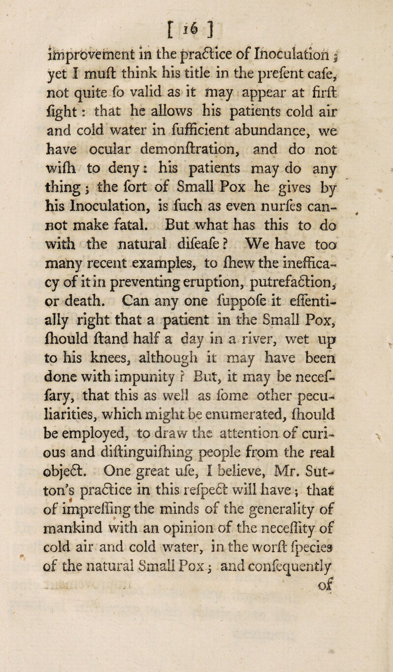 improvement in the pradtice of Inoculation j yet I muft think his title in the prefent cafe, not quite fo valid as it may appear at firft fight: that he allows his patients cold air and cold water insufficient abundance, we have ocular demonftration, and do not wilh to deny: his patients may do any thing; the fort of Small Pox he gives by his Inoculation, is fuch as even nurfes can¬ not make fatal. But what has this to do with the natural difeafe ? We have too many recent examples, to fhew the ineffica¬ cy of it in preventing eruption, putrefadtion* or death. Can any one fuppofe it effenti- ally right that a patient in the Small Pox, fhould Hand half a day in a river, wet up to his knees, although it may have been done with impunity ? But, it may be necef- fary, that this as well as fome other pecu¬ liarities, which might he enumerated, fhould be employed, to draw the attention of curi¬ ous and diftinguifhing people from the real objedt. One great ufe, I believe, Mr. Sut¬ ton's practice in this refpedt will have; that of impreffing the minds of the generality of mankind with an opinion of the neceffity of cold air and cold water, in the worft fpecies of the natural Small Pox) and confequently of