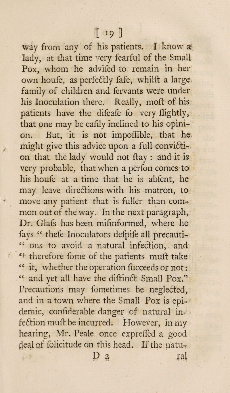 [ *9 ] way from any of his patients. I know a lady, at that time 'rery fearful of the Small Pox, whom he advifed to remain in her own houfe, as perfectly fafe, wrhilft a large family of children and fervants were under his Inoculation there. Really, moft of his patients have the difeafe fo very flightly, that one may be eafily inclined to his opini¬ on. But, it is not impoffible, that he might give this advice upon a full convicti¬ on that the lady would not ftay : and it is very probable, that when a perfon comes to his houfe at a time that he is ablent, he may leave directions with his matron, to move any patient that is fuller than com¬ mon out of the way. In the next paragraph. Dr. Glafs has been mifinformed, wdiere he fays thefe Inoculators defpife all precauti- “ ons to avoid a natural infeCtion, and therefore fome of the patients muft take <c it, whether the operation fucceeds or not: <c and yet all have the diftincl Small Pox.’' Precautions may fometimes be negleCted, and in a town where the Small Pox is epi-' demic, confiderable danger of natural in¬ feCtion muft be incurred. However, in my hearing, Mr. Peale once exprefled a good ckal of folicitude on this head. If the natu~ P z ral