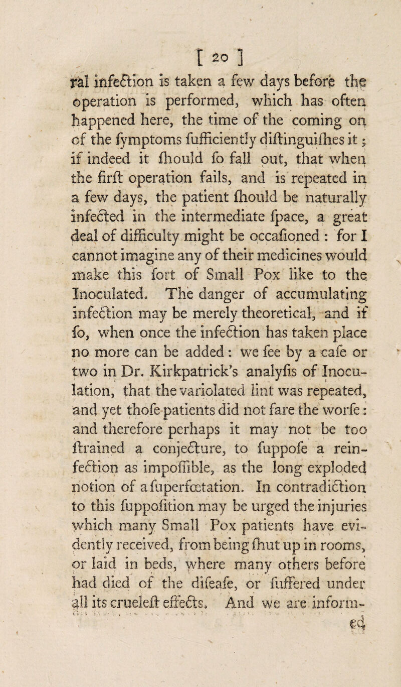 ral infection is taken a few days before the operation is performed, which has often happened here, the time of the coming on of the fymptoms diffidently diftinguiihes it; if indeed it fhonld fo fall out, that when the firft operation fails, and is repeated in a few days, the patient fiiouid be naturally infected in the intermediate fpace, a great deal of difficulty might be occasioned : for I cannot imagine any of their medicines would make this fort of Small Pox like to the. Inoculated, The danger of accumulating infeftion may be merely theoretical, and if fo, when once the infedtion has taken place no more can be added: we fee by a cafe or two in Dr. Kirkpatrick's analyfis of Inocu¬ lation, that the variolated lint was repeated, and yet thofe patients did not fare the worfe: and therefore perhaps it may not be too {trained a conjedtnre, to fuppofe a rein¬ fection as impotable, as the long exploded notion of afuperfcetation. In contradiction to this fuppofition may be urged the injuries which many Small Pox patients have evi¬ dently received, from being ihut up in rooms, or laid in beds, where many others before had died of the difeafe, or differed under ail its erueleft effects. And we are inform- c-4