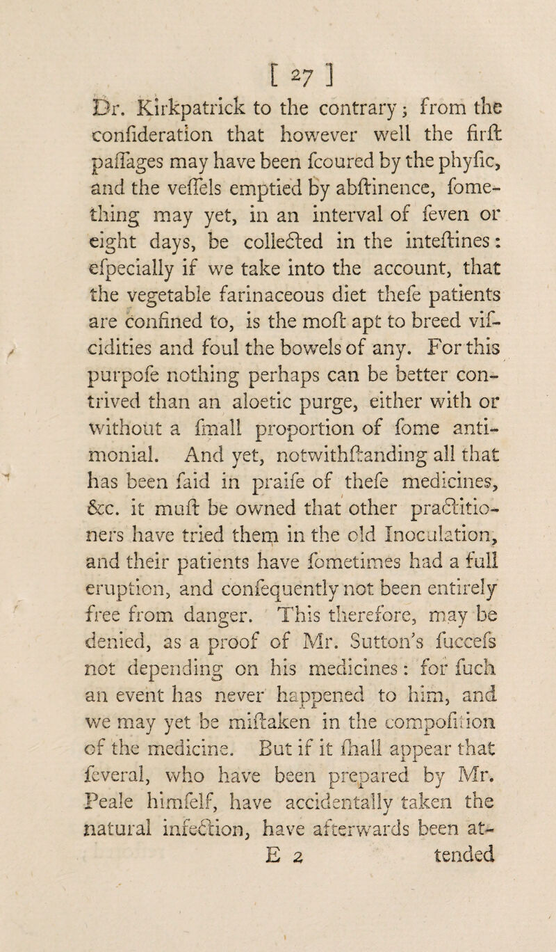 Dr. Kirkpatrick to the contrary; from the confideration that however well the firft palTages may have been fcoured by the phyfic, and the veffels emptied by abftinence, fome- thing may yet, in an interval of feven or eight days, be collected in the inteftines: efpecially if we take into the account, that the vegetable farinaceous diet thefe patients are confined to, is the moll apt to breed vif- cidities and foul the bowels of any. For this purpofe nothing perhaps can be better con¬ trived than an aloetic purge, either with or without a fmall proportion of fome anti- monial. And yet, notwithftanding all that has been faid in praife of thefe medicines, &c. it muft be owned that other practitio¬ ners have tried them in the old Inoculation, and their patients have fometimes had a full eruption, and confequently not been entirely free from danger. This therefore, may be denied, as a proof of Mr. Sutton's fuccefs not depending on his medicines: for fuck an event has never happened to him, and we may yet be miftaken in the compofiiion of the medicine. But if it (hall appear that feveral, who have been prepared by Mr. Peale himfelf, have accidentally taken the natural infection, have afterwards been at- E a tended