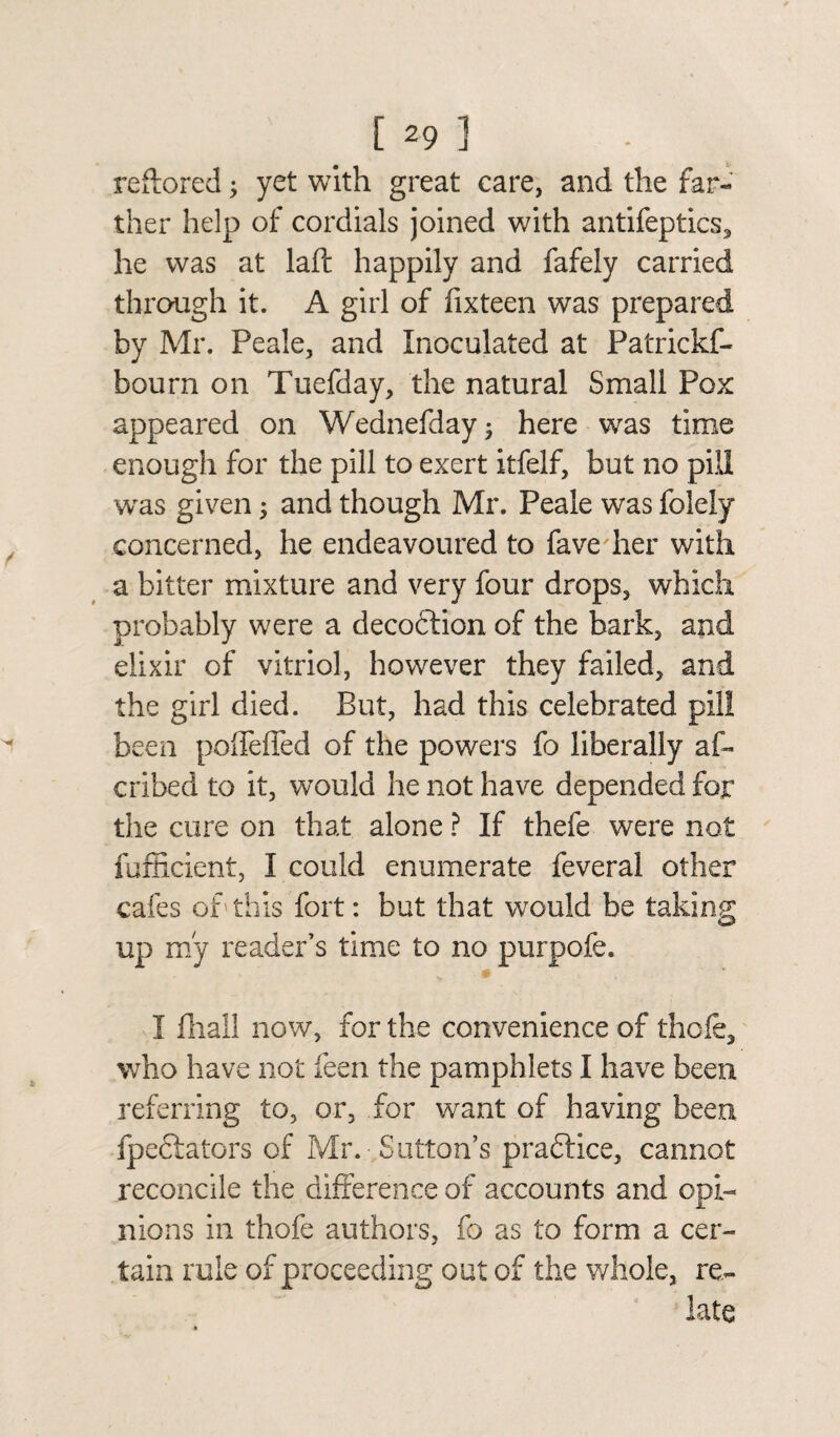 reftored; yet with great care, and the far¬ ther help of cordials joined with antifeptics, he was at laid happily and fafely carried through it. A girl of fixteen was prepared by Mr. Peale, and Inoculated at Patrickf- bourn on Tuefday, the natural Small Pox appeared on Wednefday; here was time enough for the pill to exert itfelf, but no pill was given; and though Mr. Peale was folely concerned, he endeavoured to fave her with a bitter mixture and very four drops, which probably were a deception of the bark, and elixir of vitriol, however they failed, and the girl died. But, had this celebrated pill been polTefled of the powers fo liberally af- cribed to it, would he not have depended for the cure on that alone ? If thefe were not fufficient, I could enumerate feveral other cafes of this fort: but that would be taking; up my reader’s time to no purpofe. I fhall now, for the convenience of thole, who have not feen the pamphlets I have been referring to, or, for want of having been fpeciators of Mr. Sutton’s praftice, cannot reconcile the difference of accounts and opi¬ nions in thofe authors, fo as to form a cer¬ tain rule of proceeding out of the whole, re¬ late