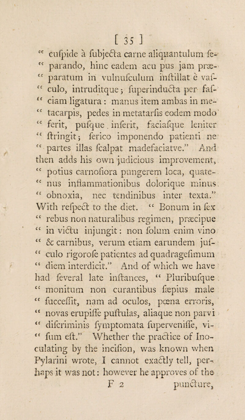 “ cufpide a fubjefta came aliquantulum fe- f< parando, hinc eadem acu pus jam prse- <c paraturn in vulnufculum inftillat e vaf- cc culo, intruditque 3 fuperindudta per faf- u ciam ligatura : manus item ambas in me- <c tacarpis, pedes in metatarfis eodem modo c< ferit, pufque. inferit, faciafque leniter <c ftringit; ferico imponendo patienti ne £c partes iilas fcalpat madefaciatve.” And then adds his own judicious improvement, C£ potius carnofiora pungerem loca, quate- f£ nus infiammationibus dolorique minus. obnoxia, nec tendinibus inter texta.” With refpect to the diet. cc Bonum in fex cc rebus non naturalibus regimen, pracipue <£ in viftu injungit: non foium enim vino <c & carnibus, verum etiam earundem juf- cc culo rigorofe patientes ad quadragefimum £c diem interdicit.” And of which we have had feveral late inftances, cc Pluribufque cc monitum non curantibus fepius male <c fucceilit, nam ad oculos, pcena errorrs, “ novas erupiffe puftulas, aliaque non parvi difcriminis fymptomata fuperveniffe, vi- u firm eft.” Whether the practice of Ino¬ culating by the incifion, was known when Pylarini wrote, I cannot exactly tell, per¬ haps it was not: however he approves of the F 2 puncture*