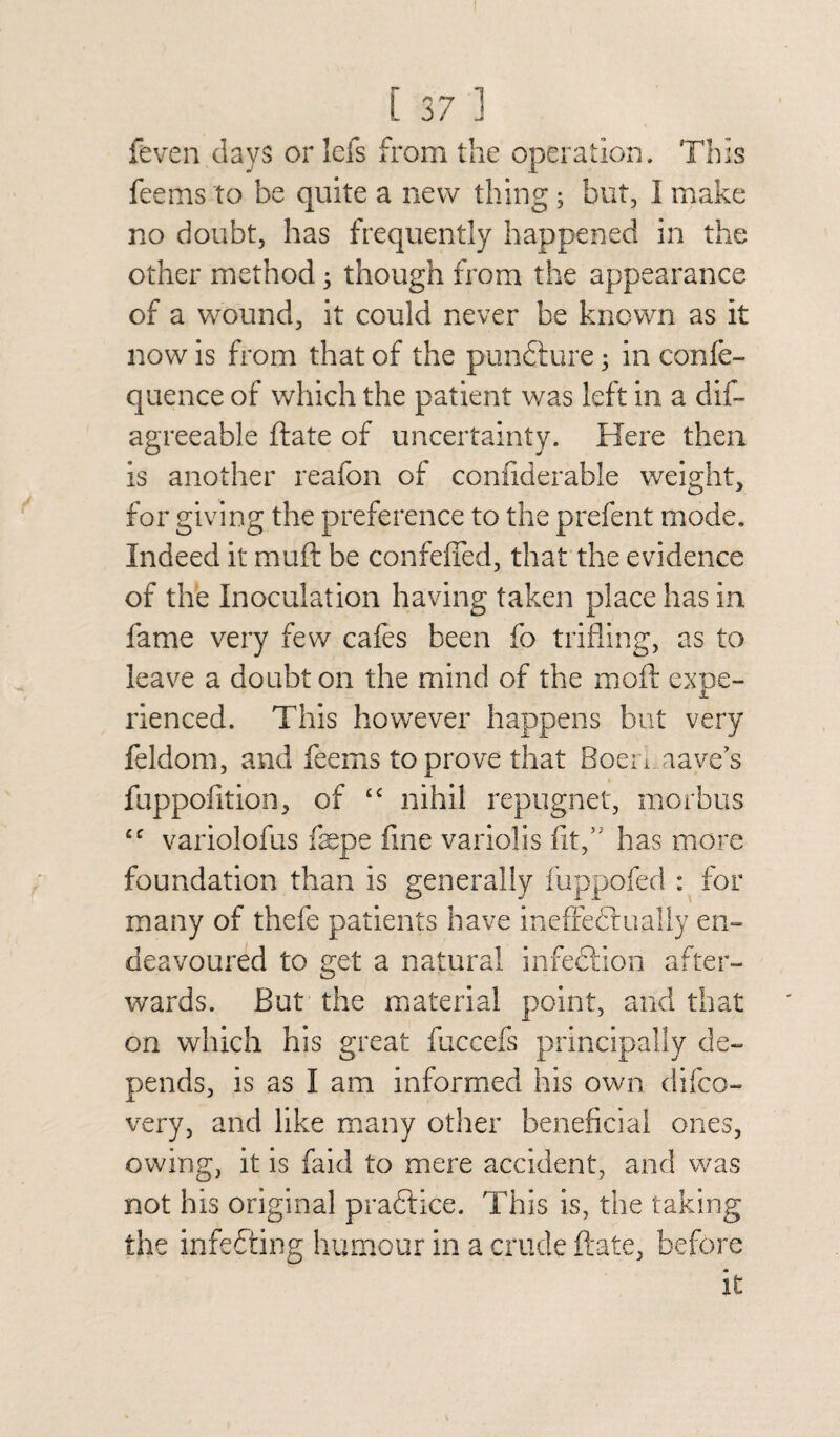 Seven days or lefs from the operation. This feems to be quite a new thing ; but, I make no doubt, has frequently happened in the other method j though from the appearance of a wound, it could never be known as it now is from that of the pun&ure ; in confe- quence of which the patient was left in a dis¬ agreeable ftate of uncertainty. Here then is another reafon of confiderable weight, for giving the preference to the prefent mode. Indeed it muft be confefled, that the evidence of the Inoculation having taken place has in fame very few cafes been fo trifling, as to leave a doubt on the mind of the rnoft exne- A rienced. This however happens but very Seldom, and feems to prove that Boen aave’s fuppofition, of “ nihil repugnet, morbus cc variolofus faepe fine variolis fit/' has more foundation than is generally fuppofed : for many of thefe patients have ineffectually en¬ deavoured to get a natural infe&ion after¬ wards. But the material point, and that on which his great fuccefs principally de¬ pends, is as I am informed his own difco- very, and like many other beneficial ones, owing, it is faid to mere accident, and was not his original practice. This is, the taking the infecting humour in a crude ftate, before it